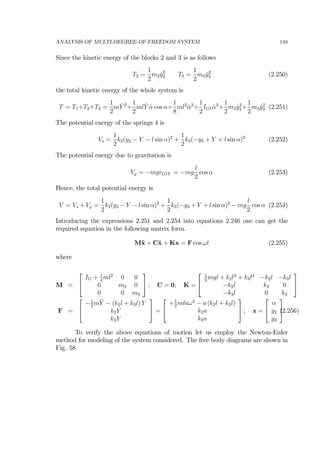 ANALYSIS OF MULTI-DEGREE-OF-FREEDOM SYSTEM 148
Since the kinetic energy of the blocks 2 and 3 is as follows
T2 =
1
2
m2 ˙y2
2 T3 =
1
2
m3 ˙y2
3 (2.250)
the total kinetic energy of the whole system is
T = T1+T2+T3 =
1
2
m ˙Y 2
+
1
2
ml ˙Y ˙α cos α+
1
8
ml2
˙α2
+
1
2
IG1 ˙α2
+
1
2
m2 ˙y2
2+
1
2
m3 ˙y2
3 (2.251)
The potential energy of the springs 4 is
Vs =
1
2
k2(y2 − Y − l sin α)2
+
1
2
k3(−y3 + Y + l sin α)2
(2.252)
The potential energy due to gravitation is
Vg = −mgrG1Y = −mg
l
2
cos α (2.253)
Hence, the total potential energy is
V = Vs + Vg =
1
2
k2(y2 − Y − l sin α)2
+
1
2
k3(−y3 + Y + l sin α)2
− mg
l
2
cos α (2.254)
Introducing the expressions 2.251 and 2.254 into equations 2.246 one can get the
required equation in the following matrix form.
M¨x + C˙x + Kx = F cos ωt (2.255)
where
M =
⎡
⎣
IG + 1
4
ml2
0 0
0 m2 0
0 0 m3
⎤
⎦ ; C = 0; K =
⎡
⎣
1
2
mgl + k2l2
+ k3l2
−k2l −k3l
−k2l k2 0
−k3l 0 k3
⎤
⎦
F =
⎡
⎣
−1
2
m¨Y − (k2l + k3l) Y
k2Y
k3Y
⎤
⎦ =
⎡
⎣
+1
2
mlaω2
− a (k2l + k3l)
k2a
k3a
⎤
⎦ ; x =
⎡
⎣
α
y2
y3
⎤
⎦(2.256)
To verify the above equations of motion let us employ the Newton-Euler
method for modeling of the system considered. The free body diagrams are shown in
Fig. 58
 