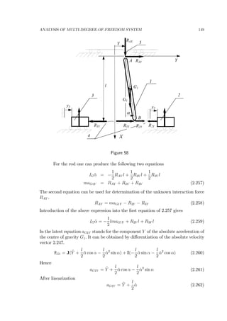 ANALYSIS OF MULTI-DEGREE-OF-FREEDOM SYSTEM 149
2
X
3
Y
1
α
l
A
B
G1
y3 y2
4
Y 5
RAY
RAX
R2Y R2YR3YR3Y
G1
Figure 58
For the rod one can produce the following two equations
IG ¨α = −
1
2
RAY l +
1
2
R2Y l +
1
2
R3Y l
maG1Y = RAY + R2Y + R3Y (2.257)
The second equation can be used for determination of the unknown interaction force
RAY .
RAY = maG1Y − R2Y − R3Y (2.258)
Introduction of the above expression into the ﬁrst equation of 2.257 gives
IG ¨α = −
1
2
lmaG1Y + R2Y l + R3Y l (2.259)
In the latest equation aG1Y stands for the component Y of the absolute acceleration of
the centre of gravity G1. It can be obtained by diﬀerentiation of the absolute velocity
vector 2.247.
¨rG1 = J(¨Y +
l
2
¨α cos α −
l
2
˙α2
sin α) + I(−
l
2
¨α sin α −
l
2
˙α2
cos α) (2.260)
Hence
aG1Y = ¨Y +
l
2
¨α cos α −
l
2
˙α2
sin α (2.261)
After linearization
aG1Y = ¨Y +
l
2
¨α (2.262)
 
