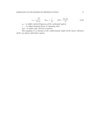 MODELLING OF ONE-DEGREE-OF-FREEDOM SYSTEM 15
ωn =
r
k
m
; 2ςωn =
c
m
; f(t) =
Fex(t)
m
(1.6)
ωn - is called natural frequency of the undamped system
ς - is called damping factor or damping ratio
f(t) - is called unit external excitation
The equation 1.5 is known as the mathematical model of the linear vibration
of the one-degree-of-freedom system.
 