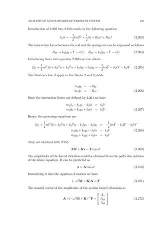 ANALYSIS OF MULTI-DEGREE-OF-FREEDOM SYSTEM 150
Introduction of 2.262 into 2.259 results in the following equation
IG ¨α = −
1
2
lm(¨Y +
l
2
¨α) + R2Y l + R3Y l (2.263)
The interaction forces between the rod and the springs are can be expressed as follows
R2Y = k2(y2 − Y − αl); R3Y = k3(y3 − Y − αl) (2.264)
Introducing them into equation 2.263 one can obtain
(IG +
1
4
ml2
)¨α + k2l2
α + k3l2
α − k2ly2 − k3ly3 = −
1
2
lm¨Y − k2lY − k3lY (2.265)
The Newton’s law if apply to the blocks 2 and 3 yields
m2 ¨y2 = −R2Y
m3 ¨y3 = −R3Y (2.266)
Since the interaction forces are deﬁned by 2.264 we have
m2 ¨y2 + k2y2 − k2lα = k2Y
m3 ¨y3 + k3y3 + k3lα = k3Y (2.267)
Hence, the governing equations are
(IG +
1
4
ml2
)¨α + k2l2
α + k3l2
α − k2ly2 − k3ly3 = −
1
2
lm¨Y − k2lY − k3lY
m2 ¨y2 + k2y2 − k2lα = k2Y (2.268)
m3 ¨y3 + k3y3 + k3lα = k3Y
They are identical with 2.255.
M¨x + Kx = F cos ωt (2.269)
The amplitudes of the forced vibration could be obtained from the particular solution
of the above equation. It can be predicted as
x = A cos ωt (2.270)
Introducing it into the equation of motion we have
(−ω2
M + K)A = F (2.271)
The wanted vector of the amplitudes of the system forced vibrations is
A =(−ω2
M + K)−1
F =
⎡
⎣
Aα
Ay2
Ay3
⎤
⎦ (2.272)
 