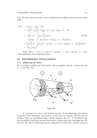 ENGINEERING APPLICATIONS 151
Now, the interaction force RAY can be produced as an explicit function of time from
2.258
RAY = maG1Y − R2Y − R3Y
= m
µ
¨Y +
l
2
¨α
¶
− k2(y2 − Y − αl) − k3(y3 − Y − αl)
= m
µ
−aω2
−
l
2
Aαω2
¶
cos ωt + (2.273)
−k2(Ay2 − a − Aαl) cos ωt − k3(Ay3 − a − Aαl) cos ωt
=
µ
m
µ
−a −
l
2
Aα
¶
ω2
− k2(Ay2 − a − Aαl) − k3(Ay3 − a − Aαl)
¶
cos ωt
= |RAY | cos ωt
where |RAY | =
¯
¯m
¡
−a − l
2
Aα
¢
ω2
− k2(Ay2 − a − Aαl) − k3(Ay3 − a − Aαl)
¯
¯
is the amplitude of the interaction force.
2.3 ENGINEERING APPLICATIONS
2.3.1 Balancing of rotors
Let us consider a rigid rotor that rotates with an angular velocity ω about the axis
A − A (see Fig. 59).
U
ω
i
1 2
Ui1
Ui2
F1
F2
ϕ1
ϕ2A A
B
B
m1 m2
U1
U2
x1
x2
ωt ωt
Figure 59
In a general case, due to the limited accuracy of manufacturing, the centres
of gravity of the individual cross-sections do not have to coincide with this axis of
rotation. They are distributed along, usually unknown, line B − B. Its follows that
due to rotation of this body at each cross-section i there exists the centrifugal force Ui
(see Fig. 59). Each of this forces can be replaced by two forces Ui1 and Ui2 acting in
 