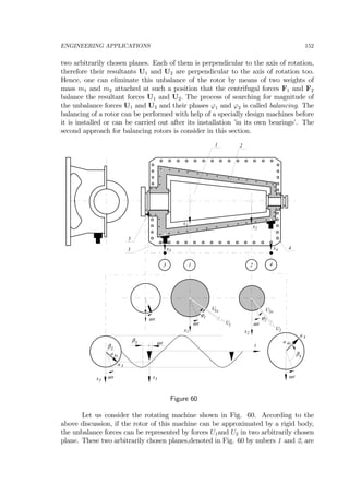 ENGINEERING APPLICATIONS 152
two arbitrarily chosen planes. Each of them is perpendicular to the axis of rotation,
therefore their resultants U1 and U2 are perpendicular to the axis of rotation too.
Hence, one can eliminate this unbalance of the rotor by means of two weights of
mass m1 and m2 attached at such a position that the centrifugal forces F1 and F2
balance the resultant forces U1 and U2. The process of searching for magnitude of
the unbalance forces U1 and U2 and their phases ϕ1 and ϕ2 is called balancing. The
balancing of a rotor can be performed with help of a specially design machines before
it is installed or can be carried out after its installation ’in its own bearings’. The
second approach for balancing rotors is consider in this section.
U2
ϕ2
x2
ω t
1 2
ω t
ϕ1
x1
U1ω t
3 4
x1 x2
x3
x4
t
x3
x3
β3
β4
β3
a 3
U1o U2o
ω t ω t
ω t
a 4
1 2
3 4
5
a3o
a 4o
Figure 60
Let us consider the rotating machine shown in Fig. 60. According to the
above discussion, if the rotor of this machine can be approximated by a rigid body,
the unbalance forces can be represented by forces U1and U2 in two arbitrarily chosen
plane. These two arbitrarily chosen planes,denoted in Fig. 60 by nubers 1 and 2, are
 