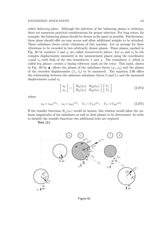 ENGINEERING APPLICATIONS 153
called balancing plane. Although the selection of the balancing planes is arbitrary,
there are numerous practical considerations for proper selection. For long rotors, for
example, the balancing planes should be chosen as far apart as possible. Furthermore,
these plane should oﬀer an easy access and allow additional weights to be attached.
These unbalance forces excite vibrations of this machine. Let us arrange for these
vibrations to be recorded in two arbitrarily chosen planes. These planes, marked in
Fig. 60 by numbers 3 and 4, are called measurement planes. Let a3 and a4 be the
complex displacements measured in the measurement plasen along the coordinates
x3and x4 with help of the two transducers 3 and 4. The transducer 5, which is
called key phasor, creates a timing reference mark on the rotor. This mark, shown
in Fig. 60 by N, allows the phases of the unbalance forces (ϕ1, ϕ2) and the phases
of the recorded displacements (β1, β2) to be measured. The equation 2.96 oﬀers
the relationship between the unknown unbalance forces U1and U2 and the measured
displacements a3and a4.
∙
a3
a4
¸
=
∙
R31(iω) R32(iω)
R41(iω) R42(iω)
¸ ∙
U1
U2
¸
(2.274)
where
a3 = a3oeiβ3 , a4 = a4oeiβ4 , U1 = U1oeiϕ1 , U2 = U2oeiϕ2 (2.275)
If the transfer functions Ri,j(iω) would be known, this relation would allow the un-
know magnitudes of the unbalance as well as their phases to be determined. In order
to identify the transfer functions two additional tests are required.
Test (1)
U2
ϕ2
x2
ω t
1 2
ω t
ϕ1
x1
U1ω t
3 4
x3
β4
β3
a 3
U1o U2o
ω t ω t
a 4
a3o
a 4o
µ (1)
m(1)
(1)
U
Uo
(1)
ϕ(1)
(1)
(1)
(1)
(1)
(1)
(1)
Figure 61
 