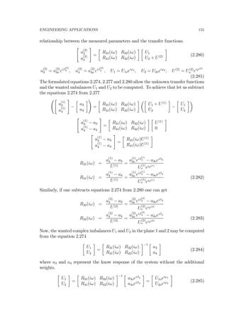 ENGINEERING APPLICATIONS 155
relationship between the measured parameters and the transfer functions.
"
a
(2)
3
a
(2)
4
#
=
∙
R31(iω) R32(iω)
R41(iω) R42(iω)
¸ ∙
U1
U2 + U(2)
¸
(2.280)
a
(2)
3 = a
(2)
3o eiβ
(2)
3 , a
(2)
4 = a
(2)
4o eiβ
(2)
4 , U1 = U1oeiϕ1 , U2 = U2oeiϕ2 , U(2)
= U(2)
o eiϕ(2)
(2.281)
The formulated equations 2.274, 2.277 and 2.280 allow the unknown transfer functions
and the wanted unbalances U1 and U2 to be computed. To achieve that let us subtract
the equations 2.274 from 2.277
Ã"
a
(1)
3
a
(1)
4
#
−
∙
a3
a4
¸!
=
∙
R31(iω) R32(iω)
R41(iω) R42(iω)
¸ µ∙
U1 + U(1)
U2
¸
−
∙
U1
U2
¸¶
"
a
(1)
3 − a3
a
(1)
4 − a4
#
=
∙
R31(iω) R32(iω)
R41(iω) R42(iω)
¸ ∙
U(1)
0
¸
"
a
(1)
3 − a3
a
(1)
4 − a4
#
=
∙
R31(iω)U(1)
R41(iω)U(1)
¸
R31(iω) =
a
(1)
3 − a3
U(1)
=
a
(1)
3o eiβ
(1)
3 − a3oeiβ3
U
(1)
o eiϕ(1)
R41(iω) =
a
(1)
4 − a4
U(1)
=
a
(1)
4o eiβ
(1)
4 − a4oeiβ4
U
(1)
o eiϕ(1)
(2.282)
Similarly, if one subtracts equations 2.274 from 2.280 one can get
R32(iω) =
a
(2)
3 − a3
U(2)
=
a
(2)
3o eiβ
(2)
3 − a3oeiβ3
U
(2)
o eiϕ(2)
R42(iω) =
a
(2)
4 − a4
U(2)
=
a
(2)
4o eiβ
(2)
4 − a4oeiβ4
U
(2)
o eiϕ(2)
(2.283)
Now, the wanted complex imbalances U1 and U2 in the plane 1 and 2 may be computed
from the equation 2.274
∙
U1
U2
¸
=
∙
R31(iω) R32(iω)
R41(iω) R42(iω)
¸−1 ∙
a3
a4
¸
(2.284)
where a3 and a4 represent the know response of the system without the additional
weights.
∙
U1
U2
¸
=
∙
R31(iω) R32(iω)
R41(iω) R42(iω)
¸−1 ∙
a3oeiβ3
a4oeiβ4
¸
=
∙
U1oeiϕ1
U2oeiϕ2
¸
(2.285)
 