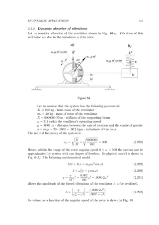 ENGINEERING APPLICATIONS 157
2.3.2 Dynamic absorber of vibrations
Let us consider vibration of the ventilator shown in Fig. 64a). Vibration of this
ventilator are due to the imbalance u if its rotor.
x
µ ω t
m µ ω2
cosω t x
M
m
m µ ω2
cosω t
M
K
m µω2
a) b)
r
r
r
r
Figure 64
Let us assume that the system has the following parameters:
M = 100 kg - total mass of the ventilator
mr = 20 kg - mass of rotor of the ventilator
K = 9000000 N/m - stiﬀness of the supporting beam
ω = 314 rad/s the ventilator’s operating speed
µ = .0001 m - distance between the axis of rotation and the centre of gravity
u = mrµ = 20 · .0001 = .00 2 kgm - imbalance of the rotor
The natural frequency of the system is
ωn =
r
K
M
=
r
9000000
100
= 300 (2.288)
Hence, within the range of the rotor angular speed 0 < ω < 500 the system can be
approximated by system with one degree of freedom. Its physical model is shown in
Fig. 64b). The following mathematical model
M ¨x + Kx = mrµω2
cos ωt (2.289)
¨x + ω2
nx = q cos ωt (2.290)
q =
u
M
ω2
=
0.002
100
ω2
= .0000 2ω2
(2.291)
allows the amplitude of the forced vibrations of the ventilator A to be predicted.
A =
¯
¯
¯
¯
q
ω2
n − ω2
¯
¯
¯
¯ =
¯
¯
¯
¯
.0000 2ω2
3002 − ω2
¯
¯
¯
¯ (2.292)
Its values, as a function of the angular speed of the rotor is shown in Fig. 65
 