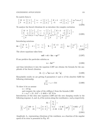 ENGINEERING APPLICATIONS 159
Its matrix form is
∙
M 0
0 m
¸ ∙
¨x
¨y
¸
+
∙
+c −c
−c +c
¸ ∙
˙x
˙y
¸
+
∙
K + k −k
−k +k
¸ ∙
x
y
¸
=
∙
uω2
cos ωt
0
¸
(2.294)
To analyze the forced vibrations let us introduce the complex excitation
∙
M 0
0 m
¸ ∙
¨x
¨y
¸
+
∙
+c −c
−c +c
¸ ∙
˙x
˙y
¸
+
∙
K + k −k
−k +k
¸ ∙
x
y
¸
=
=
∙
uω2
cos ωt + iuω2
sin ωt
0
¸
=
∙
uω2
eiωt
0
¸
=
∙
uω2
0
¸
eiωt
(2.295)
Introducing notations
m =
∙
M 0
0 m
¸
; c =
∙
+c −c
−c +c
¸
; k =
∙
K + k −k
−k +k
¸
; q =
∙
uω2
0
¸
; x =
∙
x
y
¸
(2.296)
The above equations takes form
m¨x + c˙x + kx = qeiωt
(2.297)
If one predicts the particular solution as
x = Aeiωt
(2.298)
and than introduces it into the equation 2.297 one obtains the formula for the am-
plitude of the forced vibration
A =
¯
¯(−ω2
m+iωc + k)−1
q
¯
¯ (2.299)
Remarkable results we are getting if parameters k and m of the absorber fulﬁll the
following relationship r
k
m
= ω = 314 (2.300)
To show it let us assume
m = 25 kg
and compute the value of the stiﬀness k from the formula 2.300
k = mω2
= 25 · 3142
= 2. 4649 × 106
N/m
Introduction of this data into equation 2.299 and the zero damping results in the
following response A1 and A2 of the system along the coordinates x and y respectively.
A =
∙
A1
A2
¸
=
¯
¯
¯
¯
¯
µ
−ω2
∙
100 0
0 25
¸
+ iω
∙
0 0
0 0
¸
+
∙
11.5 −2. 46
−2. 46 2. 46
¸
106
¶−1 ∙
0.002 · ω2
0
¸¯
¯
¯
¯
¯
(2.301)
Amplitude A1, representing vibrations of the ventilator, as a function of the angular
speed of its rotor is presented in Fig. 67:
 