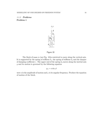 MODELLING OF ONE-DEGREE-OF-FREEDOM SYSTEM 16
1.1.3 Problems
Problem 1
A
c
y
k1
k2
m
Figure 10
The block of mass m (see Fig. 10)is restricted to move along the vertical axis.
It is supported by the spring of stiﬀness k1, the spring of stiﬀness k2 and the damper
of damping coeﬃcient c. The upper end of the spring k2 moves along the inertial axis
y and its motion is governed by the following equation
yA = a sin ωt
were a is the amplitude of motion and ω is its angular frequency. Produce the equation
of motion of the block.
 