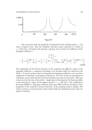 ENGINEERING APPLICATIONS 160
0
0.0001
100 200 300 400
A1[m]
ω[1/s]
Figure 67
One can notice that the amplitude of vibration for the working speed ω = 314
rad/s is equal to zero. But the ventilator still has to pass resonance in vicinity of
ω = 240 rad/s. To improve the dynamic response, let us analyze the inﬂuence of the
damping coeﬃcient c.
∙
A1
A2
¸
=
=
µ
−ω2
∙
100 0
0 25
¸
+ iω
∙
c c
c c
¸
103
+
∙
11.5 −2. 46
−2. 46 2. 46
¸
106
¶−1 ∙
0.002 · ω2
0
¸
(2.302)
The amplitudes of the forced vibration of the ventilator for diﬀerent values of the
damping coeﬃcient c, computed according to the formula 2.302 are collected in the
Table 1. It can be noticed, that by increasing the damping coeﬃcient c one can lower
amplitude of vibrations in all region of frequency. The best results of attenuation of
vibrations can be achieved if the two local maxima are equal to each other. This case
is shown in the last raw of the table 1. Application of the absorber of vibrations oﬀers
a safe operation in region of the angular speed 0 < ω < 500 rad/s. The amplitude is
less than 0.00004 m. Damping coeﬃcient lager then 5000 results in increment of the
amplitude of the ventilator’s forced vibrations. If the damping tends to inﬁnity, The
relative motion is ceased and the system behaves like the undamped system with one
degree of freedom.
 