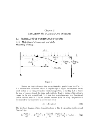 Chapter 3
VIBRATION OF CONTINUOUS SYSTEMS
3.1 MODELLING OF CONTINUOUS SYSTEMS
3.1.1 Modelling of strings, rods and shafts
Modelling of stings
y(z,t)∂
z∂
y(z,t) y(z,t)∂
z∂
2
y(z,t)∂
z∂ 2 dz+
T
dz T
T
f(z,t)
z
z
y
ρA(z), (z)
Figure 1
Strings are elastic elements that are subjected to tensile forces (see Fig. 1).
It is assumed that the tensile force T is large enough to neglect its variations due to
small motion of the string around its equilibrium position. In the Fig. 1 A(z) stands
for area of cross-section of the string and (z) is its density. Motion of the string is
caused by the unit vertical load f(z, t) that in a general case can be a function of
time t and the position z. Let us consider element dz of the sting. Its position is
determined by the coordinate z and its mass dm is
dm = A(z) (z)dz (3.1)
The free body diagram of this element is shown in Fig. 1. According to the second
Newton’s law
dm
∂2
y(z, t)
∂t2
= −T
∂y(z, t)
∂z
+ T
µ
∂y(z, t)
∂z
+
∂2
y(z, t)
∂z2
dz
¶
+ f(z, t)dz (3.2)
 