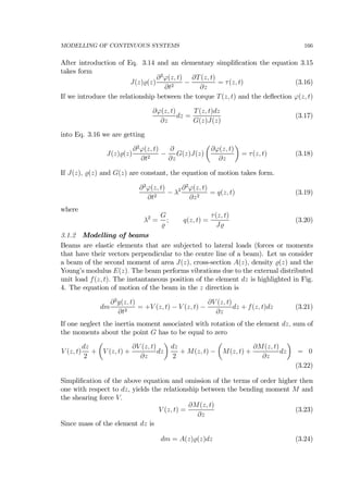 MODELLING OF CONTINUOUS SYSTEMS 166
After introduction of Eq. 3.14 and an elementary simpliﬁcation the equation 3.15
takes form
J(z) (z)
∂2
ϕ(z, t)
∂t2
−
∂T(z, t)
∂z
= τ(z, t) (3.16)
If we introduce the relationship between the torque T(z, t) and the deﬂection ϕ(z, t)
∂ϕ(z, t)
∂z
dz =
T(z, t)dz
G(z)J(z)
(3.17)
into Eq. 3.16 we are getting
J(z) (z)
∂2
ϕ(z, t)
∂t2
−
∂
∂z
G(z)J(z)
µ
∂ϕ(z, t)
∂z
¶
= τ(z, t) (3.18)
If J(z), (z) and G(z) are constant, the equation of motion takes form.
∂2
ϕ(z, t)
∂t2
− λ2 ∂2
ϕ(z, t)
∂z2
= q(z, t) (3.19)
where
λ2
=
G
; q(z, t) =
τ(z, t)
J
(3.20)
3.1.2 Modelling of beams
Beams are elastic elements that are subjected to lateral loads (forces or moments
that have their vectors perpendicular to the centre line of a beam). Let us consider
a beam of the second moment of area J(z), cross-section A(z), density (z) and the
Young’s modulus E(z). The beam performs vibrations due to the external distributed
unit load f(z, t). The instantaneous position of the element dz is highlighted in Fig.
4. The equation of motion of the beam in the z direction is
dm
∂2
y(z, t)
∂t2
= +V (z, t) − V (z, t) −
∂V (z, t)
∂z
dz + f(z, t)dz (3.21)
If one neglect the inertia moment associated with rotation of the element dz, sum of
the moments about the point G has to be equal to zero
V (z, t)
dz
2
+
µ
V (z, t) +
∂V (z, t)
∂z
dz
¶
dz
2
+ M(z, t) −
µ
M(z, t) +
∂M(z, t)
∂z
dz
¶
= 0
(3.22)
Simpliﬁcation of the above equation and omission of the terms of order higher then
one with respect to dz, yields the relationship between the bending moment M and
the shearing force V.
V (z, t) =
∂M(z, t)
∂z
(3.23)
Since mass of the element dz is
dm = A(z) (z)dz (3.24)
 
