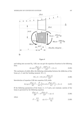 MODELLING OF CONTINUOUS SYSTEMS 167
dz
f(z,t)
z
z
ρE(z),J(z), A(z), (z)
y(z,t)
y
M(z,t)
V(z,t)
V(z,t)∂
z∂
dz+V(z,t)
M(z,t)∂
z∂
dz+M(z,t)
G
f(z,t)
dz/2
Figure 4
and taking into account Eq. 3.23, one can get the equation of motion in the following
form
A(z) (z)
∂2
y(z, t)
∂t2
+
∂M2
(z, t)
∂z2
= f(z, t) (3.25)
The mechanics of solids oﬀers the following relationship between the deﬂection of the
beam y(z, t) and the bending moment M(z, t).
M(z, t) = E(z)J(z)
∂2
y(z, t)
∂z2
(3.26)
Introduction of equation 3.26 into equation 3.25 yields
A(z) (z)
∂2
y(z, t)
∂t2
+
∂2
∂z2
µ
E(z)J(z)
∂2
y(z, t)
∂z2
¶
= f(z, t) (3.27)
If the following parameters of the beam A, J, E and are constant, motion of the
beam is governed by the following equation
∂2
y(z, t)
∂t2
+ λ2 ∂4
y(z, t)
∂z4
= q(z, t) (3.28)
where
λ2
=
EJ
A
; q(z, t) =
f(z, t)
A
(3.29)
 