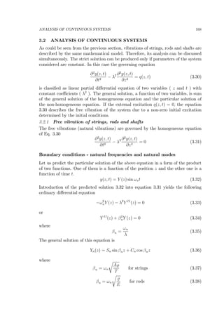 ANALYSIS OF CONTINUOUS SYSTEMS 168
3.2 ANALYSIS OF CONTINUOUS SYSTEMS
As could be seen from the previous section, vibrations of strings, rods and shafts are
described by the same mathematical model. Therefore, its analysis can be discussed
simultaneously. The strict solution can be produced only if parameters of the system
considered are constant. In this case the governing equation
∂2
y(z, t)
∂t2
− λ2 ∂2
y(z, t)
∂z2
= q(z, t) (3.30)
is classiﬁed as linear partial diﬀerential equation of two variables ( z and t ) with
constant coeﬃcients ( λ2
). The general solution, a function of two variables, is sum
of the general solution of the homogeneous equation and the particular solution of
the non-homogeneous equation. If the external excitation q(z, t) = 0, the equation
3.30 describes the free vibration of the system due to a non-zero initial excitation
determined by the initial conditions.
3.2.1 Free vibration of strings, rods and shafts
The free vibrations (natural vibrations) are governed by the homogeneous equation
of Eq. 3.30
∂2
y(z, t)
∂t2
− λ2 ∂2
y(z, t)
∂z2
= 0 (3.31)
Boundary conditions - natural frequencies and natural modes
Let us predict the particular solution of the above equation in a form of the product
of two functions. One of them is a function of the position z and the other one is a
function of time t.
y(z, t) = Y (z) sin ωnt (3.32)
Introduction of the predicted solution 3.32 into equation 3.31 yields the following
ordinary diﬀerential equation
−ω2
nY (z) − λ2
Y II
(z) = 0 (3.33)
or
Y II
(z) + β2
nY (z) = 0 (3.34)
where
βn =
ωn
λ
(3.35)
The general solution of this equation is
Yn(z) = Sn sin βnz + Cn cos βnz (3.36)
where
βn = ωn
r
A
T
for strings (3.37)
βn = ωn
r
E
for rods (3.38)
 
