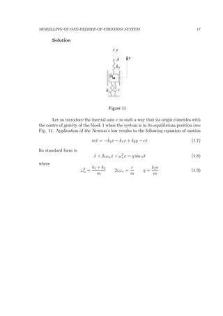 MODELLING OF ONE-DEGREE-OF-FREEDOM SYSTEM 17
Solution
A
c
y
k1
k2
m
x
Figure 11
Let us introduce the inertial axis x in such a way that its origin coincides with
the centre of gravity of the block 1 when the system is in its equilibrium position (see
Fig. 11. Application of the Newton’s low results in the following equation of motion
m¨x = −k2x − k1x + k2y − c ˙x (1.7)
Its standard form is
¨x + 2ςωn ˙x + ω2
nx = q sin ωt (1.8)
where
ω2
n =
k1 + k2
m
2ςωn =
c
m
q =
k2a
m
(1.9)
 