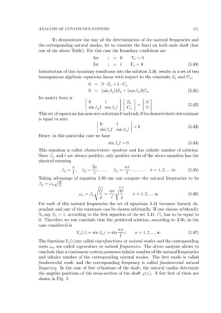 ANALYSIS OF CONTINUOUS SYSTEMS 171
To demonstrate the way of the determination of the natural frequencies and
the corresponding natural modes, let us consider the ﬁxed on both ends shaft (last
row of the above Table). For this case the boundary conditions are
for z = 0 Yn = 0
for z = l Yn = 0 (3.40)
Introduction of this boundary conditions into the solution 3.36, results in a set of two
homogeneous algebraic equations linear with respect to the constants Sn and Cn.
0 = 0 · Sn + 1 · Cn
0 = (sin βnl)Sn + (cos βnl)Cn (3.41)
Its matrix form is ∙
0 1
sin βnl cos βnl
¸ ∙
Sn
Cn
¸
=
∙
0
0
¸
(3.42)
This set of equations has non-zero solutions if and only if its characteristic determinant
is equal to zero. ¯
¯
¯
¯
0 1
sin βnl cos βnl
¯
¯
¯
¯ = 0 (3.43)
Hence, in this particular case we have
sin βnl = 0 (3.44)
This equation is called characteristic equation and has inﬁnite number of solution.
Since βn and l are always positive, only positive roots of the above equation has the
physical meaning
β1 =
π
l
, β2 =
2π
l
, ........ βn =
nπ
l
, ........... n = 1, 2, ....∞ (3.45)
Taking advantage of equation 3.39 one can compute the natural frequencies to be
βn = ωn
p
G
ωn = βn
s
G
=
nπ
l
s
G
n = 1, 2, ....∞ (3.46)
For each of this natural frequencies the set of equations 3.41 becomes linearly de-
pendant and one of the constants can be chosen arbitrarily. If one choose arbitrarily
Sn,say Sn = 1, according to the ﬁrst equation of the set 3.41, Cn has to be equal to
0. Therefore we can conclude that the predicted solution, according to 3.36, in the
case considered is
Yn(z) = sin βnz = sin
nπ
l
z n = 1, 2, ....∞ (3.47)
The functions Yn(z)are called eigenfunctions or natural modes and the corresponding
roots ωn are called eigenvalues or natural frequencies. The above analysis allows to
conclude that a continuous system possesses inﬁnite number of the natural frequencies
and inﬁnite number of the corresponding natural modes. The ﬁrst mode is called
fundamental mode and the corresponding frequency is called fundamental natural
frequency. In the case of free vibrations of the shaft, the natural modes determine
the angular positions of the cross-section of the shaft ϕ(z). A few ﬁrst of them are
shown in Fig. 5
 