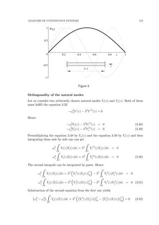 ANALYSIS OF CONTINUOUS SYSTEMS 172
z
ϕ
-1
-0.5
0
0.5
1
0.2 0.4 0.6 0.8 1
z
l=1
(z)
Figure 5
Orthogonality of the natural modes
Let us consider two arbitrarily chosen natural modes Yi(z) and Yj(z). Both of them
must fulﬁll the equation 3.33
−ω2
nY (z) − λ2
Y II
(z) = 0
Hence
−ω2
i Yi(z) − λ2
Y II
i (z) = 0 (3.48)
−ω2
j Yj(z) − λ2
Y II
j (z) = 0 (3.49)
Premultiplying the equation 3.48 by Yj(z) and the equation 3.49 by Yi(z) and then
integrating them side by side one can get
ω2
i
Z l
0
Yi(z)Yj(z)dz + λ2
Z l
0
Y II
i (z)Yj(z)dz = 0
ω2
j
Z l
0
Yj(z)Yi(z)dz + λ2
Z l
0
Y II
j (z)Yi(z)dz = 0 (3.50)
The second integrals can be integrated by parts. Hence
ω2
i
Z l
0
Yi(z)Yj(z)dz + λ2
³
Y I
i (z)Yj(z)
¯
¯l
0
´
− λ2
Z l
0
Y I
i (z)Y I
j (z)dz = 0
ω2
j
Z l
0
Yj(z)Yi(z)dz + λ2
³
Y I
J (z)Yi(z)
¯
¯l
0
´
− λ2
Z l
0
Y I
i (z)Y I
j (z)dz = 0 (3.51)
Substraction of the second equation from the ﬁrst one yields
¡
ω2
i − ω2
j
¢
Z l
0
Yj(z)Yi(z)dz + λ2
³¡
Y I
i (z)Yj(z)
¢¯
¯l
0
−
¡
Y I
J (z)Yi(z)
¢¯
¯l
0
´
= 0 (3.52)
 