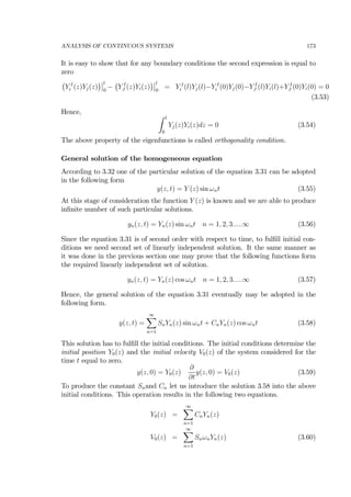 ANALYSIS OF CONTINUOUS SYSTEMS 173
It is easy to show that for any boundary conditions the second expression is equal to
zero
¡
Y I
i (z)Yj(z)
¢¯
¯l
0
−
¡
Y I
J (z)Yi(z)
¢¯
¯l
0
= Y I
i (l)Yj(l)−Y I
i (0)Yj(0)−Y I
J (l)Yi(l)+Y I
J (0)Yi(0) = 0
(3.53)
Hence, Z l
0
Yj(z)Yi(z)dz = 0 (3.54)
The above property of the eigenfunctions is called orthogonality condition.
General solution of the homogeneous equation
According to 3.32 one of the particular solution of the equation 3.31 can be adopted
in the following form
y(z, t) = Y (z) sin ωnt (3.55)
At this stage of consideration the function Y (z) is known and we are able to produce
inﬁnite number of such particular solutions.
yn(z, t) = Yn(z) sin ωnt n = 1, 2, 3.....∞ (3.56)
Since the equation 3.31 is of second order with respect to time, to fulﬁll initial con-
ditions we need second set of linearly independent solution. It the same manner as
it was done in the previous section one may prove that the following functions form
the required linearly independent set of solution.
yn(z, t) = Yn(z) cos ωnt n = 1, 2, 3.....∞ (3.57)
Hence, the general solution of the equation 3.31 eventually may be adopted in the
following form.
y(z, t) =
∞X
n=1
SnYn(z) sin ωnt + CnYn(z) cos ωnt (3.58)
This solution has to fulﬁll the initial conditions. The initial conditions determine the
initial position Y0(z) and the initial velocity V0(z) of the system considered for the
time t equal to zero.
y(z, 0) = Y0(z)
∂
∂t
y(z, 0) = V0(z) (3.59)
To produce the constant Snand Cn let us introduce the solution 3.58 into the above
initial conditions. This operation results in the following two equations.
Y0(z) =
∞X
n=1
CnYn(z)
V0(z) =
∞X
n=1
SnωnYn(z) (3.60)
 