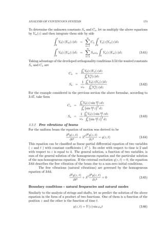 ANALYSIS OF CONTINUOUS SYSTEMS 174
To determine the unknown constants Sn and Cn, let us multiply the above equations
by Ym(z) and then integrate them side by side
Z l
0
Y0(z)Ym(z)dz =
∞X
n=1
Cn
Z l
0
Yn(z)Ym(z)dz
Z l
0
V0(z)Ym(z)dz =
∞X
n=1
Snωn
Z l
0
Yn(z)Ym(z)dz (3.61)
Taking advantage of the developed orthogonality conditions 3.54 the wanted constants
Sn and Cn are
Cn =
R l
0
Y0(z)Yn(z)dz
R l
0
Y 2
n (z)dz
Sn =
1
ωn
R l
0
V0(z)Yn(z)dz
R l
0
Y 2
n (z)dz
(3.62)
For the example considered in the previous section the above formulae, according to
3.47, take form
Cn =
R l
0
Y0(z) sin nπ
l
zdz
R l
0
¡
sin nπ
l
z
¢2
dz
Sn =
1
ωn
R l
0
V0(z) sin nπ
l
zdz
R l
0
¡
sin nπ
l
z
¢2
dz
(3.63)
3.2.2 Free vibrations of beams
For the uniform beam the equation of motion was derived to be
∂2
y(z, t)
∂t2
+ λ2 ∂4
y(z, t)
∂z4
= q(z, t) (3.64)
This equation can be classiﬁed as linear partial diﬀerential equation of two variables
( z and t ) with constant coeﬃcients ( λ2
). Its order with respect to time is 2 and
with respect to z is equal to 4. The general solution, a function of two variables, is
sum of the general solution of the homogeneous equation and the particular solution
of the non-homogeneous equation. If the external excitation q(z, t) = 0, the equation
3.64 describes the free vibration of the beam due to a non-zero initial conditions.
The free vibrations (natural vibrations) are governed by the homogeneous
equation of 3.64.
∂2
y(z, t)
∂t2
+ λ2 ∂4
y(z, t)
∂z4
= 0 (3.65)
Boundary conditions - natural frequencies and natural modes
Similarly to the analysis of strings and shafts, let us predict the solution of the above
equation in the form of a product of two functions. One of them is a function of the
position z and the other is the function of time t.
y(z, t) = Y (z) sin ωnt (3.66)
 