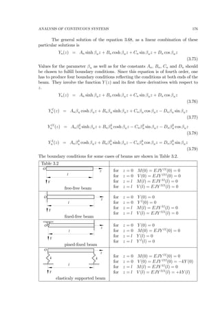 ANALYSIS OF CONTINUOUS SYSTEMS 176
The general solution of the equation 3.68, as a linear combination of these
particular solutions is
Yn(z) = An sinh βnz + Bn cosh βnz + Cn sin βnz + Dn cos βnz
(3.75)
Values for the parameter βn as well as for the constants An, Bn, Cn and Dn should
be chosen to fulﬁll boundary conditions. Since this equation is of fourth order, one
has to produce four boundary conditions reﬂecting the conditions at both ends of the
beam. They involve the function Y (z) and its ﬁrst three derivatives with respect to
z.
Yn(z) = An sinh βnz + Bn cosh βnz + Cn sin βnz + Dn cos βnz
(3.76)
Y I
n (z) = Anβn cosh βnz + Bnβn sinh βnz + Cnβn cos βnz − Dnβn sin βnz
(3.77)
Y II
n (z) = Anβ2
n sinh βnz + Bnβ2
n cosh βnz − Cnβ2
n sin βnz − Dnβ2
n cos βnz
(3.78)
Y I
n (z) = Anβ3
n cosh βnz + Bnβ3
n sinh βnz − Cnβ3
n cos βnz = Dnβ3
n sin βnz
(3.79)
The boundary conditions for some cases of beams are shown in Table 3.2.
Table 3.2
z
l
Y
O
free-free beam
for z = 0 M(0) = EJY II
(0) = 0
for z = 0 V (0) = EJY III
(0) = 0
for z = l M(l) = EJY II
(l) = 0
for z = l V (l) = EJY III
(l) = 0
z
l
Y
O
ﬁxed-free beam
for z = 0 Y (0) = 0
for z = 0 Y I
(0) = 0
for z = l M(l) = EJY II
(l) = 0
for z = l V (l) = EJY III
(l) = 0
z
l
Y
O
pined-ﬁxed beam
for z = 0 Y (0) = 0
for z = 0 M(0) = EJY II
(0) = 0
for z = l Y (l) = 0
for z = l Y I
(l) = 0
z
l
Y
O
k k
elasticaly supported beam
for z = 0 M(0) = EJY II
(0) = 0
for z = 0 V (0) = EJY III
(0) = −kY (0)
for z = l M(l) = EJY II
(l) = 0
for z = l V (l) = EJY III
(l) = +kY (l)
 