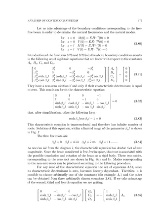 ANALYSIS OF CONTINUOUS SYSTEMS 177
Let us take advantage of the boundary conditions corresponding to the free-
free beam in order to determine the natural frequencies and the natural modes.
for z = 0 M(0) = EJY II
(0) = 0
for z = 0 V (0) = EJY III
(0) = 0
for z = l M(l) = EJY II
(l) = 0
for z = l V (l) = EJY III
(l) = 0
(3.80)
Introduction of the functions 3.78 and 3.79 into the above boundary conditions results
in the following set of algebraic equations that are linear with respect to the constants
An, Bn, Cn and Dn.
⎡
⎢
⎢
⎣
0 β2
n 0 −β2
n
β3
n 0 −β3
n 0
β2
n sinh βnl β2
n cosh βnl −β2
n sin βnl −β2
n cos βnl
β3
n cosh βnl β3
n sinh βnl −β3
n cos βnl β3
n sin βnl
⎤
⎥
⎥
⎦
⎡
⎢
⎢
⎣
An
Bn
Cn
Dn
⎤
⎥
⎥
⎦ =
⎡
⎢
⎢
⎣
0
0
0
0
⎤
⎥
⎥
⎦ (3.81)
They have a non-zero solution if and only if their characteristic determinant is equal
to zero. This condition forms the characteristic equation
¯
¯
¯
¯
¯
¯
¯
¯
0 1 0 −1
1 0 −1 0
sinh βnl cosh βnl − sin βnl − cos βnl
cosh βnl sinh βnl − cos βnl sin βnl
¯
¯
¯
¯
¯
¯
¯
¯
= 0 (3.82)
that, after simpliﬁcation, takes the following form
cosh βnl cos βnl − 1 = 0 (3.83)
This characteristic equation is transcendental and therefore has inﬁnite number of
roots. Solution of this equation, within a limited range of the parameter βnl is shown
in Fig. 7
The ﬁrst few roots are
β0l = 0 β1l = 4.73 β2l = 7.85 β3l = 11......... (3.84)
As one can see from the diagram 7, the characteristic equation has double root of zero
magnitude. Since the beam considered is free-free in space, this root is associated with
the possible translation and rotation of the beam as a rigid body. These two modes,
corresponding to the zero root are shown in Fig. 8a) and b). Modes corresponding
to the non-zero roots can be produced according to the following procedure.
For any root of the characteristic equation the set of equations 3.81, since
its characteristic determinant is zero, becomes linearly dependant. Therefore, it is
possible to choose arbitrarily one of the constants (for example An) and the other
can be obtained from three arbitrarily chosen equations 3.81. If we take advantage
of the second, third and fourth equation we are getting
⎡
⎣
0 −1 0
cosh βnl − sin βnl − cos βnl
sinh βnl − cos βnl sin βnl
⎤
⎦
⎡
⎣
Bn
Cn
Dn
⎤
⎦ = −
⎡
⎣
1
sinh βnl
cosh βnl
⎤
⎦ An (3.85)
 