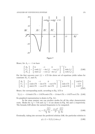 ANALYSIS OF CONTINUOUS SYSTEMS 178
-20
-10
0
10
20
5 10 15 lβn
lβ1 lβ2 lβ3lβ0
cosh cos -1=0lβn lβn
Figure 7
Hence, for An = −1 we have
⎡
⎣
Bn
Cn
Dn
⎤
⎦ =
⎡
⎣
0 −1 0
cosh βnl − sin βnl − cos βnl
sinh βnl − cos βnl sin βnl
⎤
⎦
−1 ⎡
⎣
1
sinh βnl
cosh βnl
⎤
⎦ (3.86)
For the ﬁrst non-zero root β1l = 4.73 the above set of equations yields values for
constants B1, C1 and D1
⎡
⎣
B1
C1
D1
⎤
⎦ =
⎡
⎣
0 −1 0
cosh 4.73 − sin 4.73 − cos 4.73
sinh 4.73 − cos 4.73 sin 4.73
⎤
⎦
−1 ⎡
⎣
1
sinh 4.73
cosh 4.73
⎤
⎦ =
⎡
⎣
1.017 8
−1.0
1.0177
⎤
⎦
(3.87)
Hence, the corresponding mode, according to Eq. 3.75 is
Y1(z) = −1.0 sinh 4.73z + 1.0178 cosh 4.73z − 1.0 sin 4.73z + 1.0177 cos 4.73z (3.88)
Its graphical representation is shown in Fig. 8c).
In the same manner one can produce modes for all the other characteristic
roots. Modes for β2l = 7.85 and β3l = 11 are shown in Fig. 8d) and e) respectively.
The formula 3.69 allows the natural frequencies to be computed.
ωn = β2
n
s
EJ
Aρ
=
(βnl)2
l2
s
EJ
Aρ
(3.89)
Eventually, taking into account the predicted solution 3.66, the particular solution is
y(z, t) = SnYn(z) sin ωnt (3.90)
 