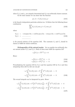 ANALYSIS OF CONTINUOUS SYSTEMS 180
where Yn(z) and ωn are uniquely determined and Sn is an arbitrarily chosen constant.
In the same manner we can show that the function
y(z, t) = CnYn(z) cos ωnt (3.91)
is the linearly independent particular solution too. It follows that the following linear
combination n=∞X
n=1
Yn(z) (Sn sin ωnt + Cn cos ωnt) (3.92)
where
Y1(z) = −1.0 sinh 4.73z + 1.0178 cosh 4.73z − 1.0 sin 4.73z + 1.0177 cos 4.73z
Y2(z) = ..................... (3.93)
.....................
is the general solution of the equation 3.65. The constants Sn and Cn should be
chosen to fulﬁll the initial conditions.
Orthogonality of the natural modes Let us consider two arbitrarily cho-
sen natural modes Yi(z) and Yj(z). Both of them must fulﬁll the equation 3.67
−ω2
nY (z) + λ2
Y IV
(z) = 0
Hence
−ω2
i Yi(z) + λ2
Y IV
i (z) = 0 (3.94)
−ω2
j Yj(z) + λ2
Y IV
j (z) = 0 (3.95)
Premultiplying the equation 3.94 by Yj(z) and the equation 3.95 by Yi(z) and then
integrating them side by side one can get
−ω2
i
Z l
0
Yi(z)Yj(z)dz + λ2
Z l
0
Y IV
i (z)Yj(z)dz = 0
−ω2
j
Z l
0
Yj(z)Yi(z)dz + λ2
Z l
0
Y IV
j (z)Yi(z)dz = 0 (3.96)
The second integrals can be integrated by parts. Hence
−ω2
i
Z l
0
Yi(z)Yj(z)dz + λ2
³
Y III
i (z)Yj(z)
¯
¯l
0
´
− λ2
Z l
0
Y III
i (z)Y I
j (z)dz = 0
−ω2
j
Z l
0
Yj(z)Yi(z)dz + λ2
³
Y III
J (z)Yi(z)
¯
¯l
0
´
− λ2
Z l
0
Y III
i (z)Y I
j (z)dz = 0
(3.97)
 