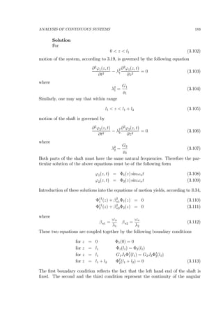 ANALYSIS OF CONTINUOUS SYSTEMS 183
Solution
For
0 < z < l1 (3.102)
motion of the system, according to 3.19, is governed by the following equation
∂2
ϕ1(z, t)
∂t2
− λ2
1
∂2
ϕ1(z, t)
∂z2
= 0 (3.103)
where
λ2
1 =
G1
1
(3.104)
Similarly, one may say that within range
l1 < z < l1 + l2 (3.105)
motion of the shaft is governed by
∂2
ϕ2(z, t)
∂t2
− λ2
2
∂2
ϕ2(z, t)
∂z2
= 0 (3.106)
where
λ2
2 =
G2
2
(3.107)
Both parts of the shaft must have the same natural frequencies. Therefore the par-
ticular solution of the above equations must be of the following form
ϕ1(z, t) = Φ1(z) sin ωnt (3.108)
ϕ2(z, t) = Φ2(z) sin ωnt (3.109)
Introduction of these solutions into the equations of motion yields, according to 3.34,
ΦII
1 (z) + β2
n1Φ1(z) = 0 (3.110)
ΦII
2 (z) + β2
n2Φ2(z) = 0 (3.111)
where
βn1 =
ωn
λ1
βn2 =
ωn
λ2
(3.112)
These two equations are coupled together by the following boundary conditions
for z = 0 Φ1(0) = 0
for z = l1 Φ1(l1) = Φ2(l1)
for z = l1 G1J1ΦI
1(l1) = G2J2ΦI
2(l1)
for z = l1 + l2 ΦI
2(l1 + l2) = 0 (3.113)
The ﬁrst boundary condition reﬂects the fact that the left hand end of the shaft is
ﬁxed. The second and the third condition represent the continuity of the angular
 