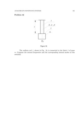 ANALYSIS OF CONTINUOUS SYSTEMS 185
Problem 42
z
l
E , A , ρ
m
1
2
Figure 10
The uniform rod 1, shown in Fig. 10, is connected to the block 2 of mass
m. Compute the natural frequencies and the corresponding natural modes of this
assembly.
 