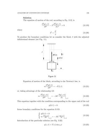 ANALYSIS OF CONTINUOUS SYSTEMS 186
Solution
The equation of motion of the rod, according to Eq. 3.12, is
∂2
y(z, t)
∂t2
− λ2 ∂2
y(z, t)
∂z2
= 0 (3.119)
where
λ2
=
E
(3.120)
To produce the boundary conditions let us consider the block 2 with the adjusted
inﬁnitesimal element (see Fig. 11).
z
l
y(l,t)
y
m
F(l,t)
Figure 11
Equation of motion of the block, according to the Newton’s law, is
m
∂2
y(l, t)
∂t2
= −F(l, t) (3.121)
or, taking advantage of the relationship 3.8
m
∂2
y(z, t)
∂t2
¯
¯
¯
¯
z=l
= −AE
∂y(z, t)
∂z
¯
¯
¯
¯
z=l
(3.122)
This equation together with the condition corresponding to the upper end of the rod
y(0, t) = 0 (3.123)
forms boundary conditions for the equation 3.119.
(
y(0, t) = 0
m ∂2y(z,t)
∂t2
¯
¯
¯
z=l
= −AE ∂y(z,t)
∂z
¯
¯
¯
z=l
(3.124)
Introduction of the particular solution (see Eq. 3.32)
y(z, t) = Y (z) sin ωnt (3.125)
 