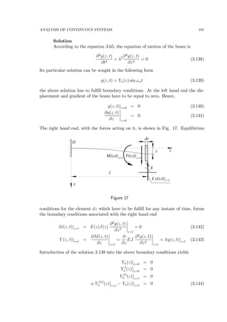 ANALYSIS OF CONTINUOUS SYSTEMS 191
Solution
According to the equation 3.65, the equation of motion of the beam is
∂2
y(z, t)
∂t2
+ λ2 ∂4
y(z, t)
∂z4
= 0 (3.138)
Its particular solution can be sought in the following form
y(z, t) = Yn(z) sin ωnt (3.139)
the above solution has to fulﬁll boundary conditions. At the left hand end the dis-
placement and gradient of the beam have to be equal to zero. Hence,
y(z, t)|z=0 = 0 (3.140)
∂y(z, t)
∂z
¯
¯
¯
¯
z=0
= 0 (3.141)
The right hand end, with the forces acting on it, is shown in Fig. 17. Equilibrium
z
l
k
y
O
z
dz
k y(z,t)|z=l
V(z,t)|z=l
M(z,t)|z=l
Figure 17
conditions for the element dz which have to be fulﬁll for any instant of time, forms
the boundary conditions associated with the right hand end
M(z, t)|z=l = E(z)J(z)
∂2
y(z, t)
∂z2
¯
¯
¯
¯
z=l
= 0 (3.142)
V (z, t)|z=l =
∂M(z, t)
∂z
¯
¯
¯
¯
z=l
=
∂
∂z
EJ
∂2
y(z, t)
∂z2
¯
¯
¯
¯
z=l
= ky(z, t)|z=l (3.143)
Introduction of the solution 3.139 into the above boundary conditions yields
Yn(z)|z=0 = 0
Y I
n (z)
¯
¯
z=0
= 0
Y II
n (z)
¯
¯
z=l
= 0
α Y III
n (z)
¯
¯
z=l
− Yn(z)|z=l = 0 (3.144)
 