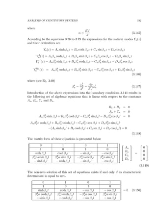 ANALYSIS OF CONTINUOUS SYSTEMS 192
where
α =
EJ
k
(3.145)
According to the equations 3.76 to 3.79 the expressions for the natural modes Yn(z)
and their derivatives are
Yn(z) = An sinh βnz + Bn cosh βnz + Cn sin βnz + Dn cos βnz
Y I
n (z) = Anβn cosh βnz + Bnβn sinh βnz + Cnβn cos βnz − Dnβn sin βnz
Y II
n (z) = Anβ2
n sinh βnz + Bnβ2
n cosh βnz − Cnβ2
n sin βnz − Dnβ2
n cos βnz
Y III
n (z) = Anβ3
n cosh βnz + Bnβ3
n sinh βnz − Cnβ3
n cos βnz + Dnβ3
n sin βnz
(3.146)
where (see Eq. 3.69)
β4
n =
ω2
n
λ2 =
Aρ
EJ
ω2
n (3.147)
Introduction of the above expressions into the boundary conditions 3.144 results in
the following set of algebraic equations that is linear with respect to the constants
An, Bn, Cn and Dn.
Bn + Dn = 0
An + Cn = 0
Anβ2
n sinh βnl + Bnβ2
n cosh βnl − Cnβ2
n sin βnl − Dnβ2
n cos βnl = 0
Anβ3
nα cosh βnl + Bnβ3
nα sinh βnl − Cnβ3
nα cos βnl + Dnβ3
nα sin βnl
−(An sinh βnl + Bn cosh βnl + Cn sin βnl + Dn cos βnl) = 0
(3.148)
The matrix form of these equations is presented below
⎡
⎢
⎢
⎢
⎢
⎣
0 1 0 1
1 0 1 0
sinh βnl cosh βnl − sin βnl − cos βnl
β3
nα cosh βnl
− sinh βnl
β3
nα sinh βnl
− cosh βnl
−β3
nα cos βnl
− sin βnl
β3
nα sin βnl
− cos βnl
⎤
⎥
⎥
⎥
⎥
⎦
⎡
⎢
⎢
⎣
An
Bn
Cn
Dn
⎤
⎥
⎥
⎦ =
⎡
⎢
⎢
⎣
0
0
0
0
⎤
⎥
⎥
⎦
(3.149)
The non-zero solution of this set of equations exists if and only if its characteristic
determinant is equal to zero.
¯
¯
¯
¯
¯
¯
¯
¯
¯
¯
0 1 0 1
1 0 1 0
sinh βnl cosh βnl − sin βnl − cos βnl
β3
nα cosh βnl
− sinh βnl
β3
nα sinh βnl
− cosh βnl
−β3
nα cos βnl
− sin βnl
β3
nα sin βnl
− cos βnl
¯
¯
¯
¯
¯
¯
¯
¯
¯
¯
= 0 (3.150)
 