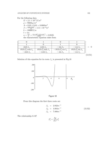 ANALYSIS OF CONTINUOUS SYSTEMS 193
For the following data
E = 2.1 × 1011
N/m2
ρ = 7800kg/m3
A = 0.03 × 0.01 = 0.0003m2
J = 0.03×0.013
12
= 2.5 × 10−9
m4
k = 10000N/m
l = 1m
α = EJ
k
= 2.1×1011×2.5×10−9
10000
= 0.0525
the characteristic equation takes form
¯
¯
¯
¯
¯
¯
¯
¯
¯
¯
0 1 0 1
1 0 1 0
sinh βn cosh βn − sin βn − cos βn
.0525β3
n cosh βn
− sinh βn
.0525β3
n sinh βn
− cosh βn
−.0525β3
n cos βn
− sin βn
.0525β3
n sin βn
− cos βn
¯
¯
¯
¯
¯
¯
¯
¯
¯
¯
= 0
(3.151)
Solution of this equation for its roots βn is presented in Fig.18
-200
-100
0
100
200
2 4 6 8 β
n
Figure 18
From this diagram the ﬁrst three roots are
β1 = 2.942m−1
β2 = 4.884m−1
(3.152)
β3 = 7.888m−1
The relationship 3.147
β4
n =
Aρ
EJ
ω2
n
 