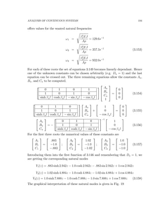 ANALYSIS OF CONTINUOUS SYSTEMS 194
oﬀers values for the wanted natural frequencies
ω1 =
s
β4
1EJ
Aρ
= 129.6s−1
ω2 =
s
β4
2EJ
Aρ
= 357.3s−1
(3.153)
ω2 =
s
β4
3EJ
Aρ
= 932.0s−1
For each of these roots the set of equations 3.149 becomes linearly dependant. Hence
one of the unknown constants can be chosen arbitrarily (e.g. Dn = 1) and the last
equation can be crossed out. The three remaining equations allow the constants An,
Bn, and Cn to be computed.
⎡
⎣
0 1 0 1
1 0 1 0
sinh βnl cosh βnl − sin βnl − cos βnl
⎤
⎦
⎡
⎢
⎢
⎣
An
Bn
Cn
1
⎤
⎥
⎥
⎦ =
⎡
⎣
0
0
0
⎤
⎦ (3.154)
⎡
⎣
0 1 0
1 0 1
sinh βnl cosh βnl − sin βnl
⎤
⎦
⎡
⎣
An
Bn
Cn
⎤
⎦ +
⎡
⎣
1
0
− cos βnl
⎤
⎦ =
⎡
⎣
0
0
0
⎤
⎦ (3.155)
⎡
⎣
An
Bn
Cn
⎤
⎦ = −
⎡
⎣
0 1 0
1 0 1
sinh βnl cosh βnl − sin βnl
⎤
⎦
−1 ⎡
⎣
1
0
− cos βnl
⎤
⎦ (3.156)
For the ﬁrst three roots the numerical values of these constants are
⎡
⎣
A1
B1
C1
⎤
⎦ =
⎡
⎣
.883
−1.0
−.883
⎤
⎦ ;
⎡
⎣
A2
B2
C2
⎤
⎦ =
⎡
⎣
1.02
−1.0
−1.02
⎤
⎦ ;
⎡
⎣
A3
B3
C3
⎤
⎦ =
⎡
⎣
1.0
−1.0
−1.0
⎤
⎦ (3.157)
Introducing them into the ﬁrst function of 3.146 and remembering that Dn = 1, we
are getting the corresponding natural modes
Y1(z) = .883 sinh 2.942z − 1.0 cosh 2.942z − .883 sin 2.942z + 1 cos 2.942z
Y2(z) = 1.02 sinh 4.884z − 1.0 cosh 4.884z − 1.02 sin 4.884z + 1 cos 4.884z
Y3(z) = 1.0 sinh 7.888z − 1.0 cosh 7.888z − 1.0 sin 7.888z + 1 cos 7.888z (3.158)
The graphical interpretation of these natural modes is given in Fig. 19
 