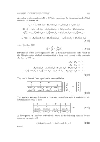 ANALYSIS OF CONTINUOUS SYSTEMS 199
According to the equations 3.76 to 3.79 the expressions for the natural modes Yn(z)
and their derivatives are
Yn(z) = An sinh βnz + Bn cosh βnz + Cn sin βnz + Dn cos βnz
Y I
n (z) = Anβn cosh βnz + Bnβn sinh βnz + Cnβn cos βnz − Dnβn sin βnz
Y II
n (z) = Anβ2
n sinh βnz + Bnβ2
n cosh βnz − Cnβ2
n sin βnz − Dnβ2
n cos βnz
Y III
n (z) = Anβ3
n cosh βnz + Bnβ3
n sinh βnz − Cnβ3
n cos βnz + Dnβ3
n sin βnz
(3.166)
where (see Eq. 3.69)
β4
n =
ω2
n
λ2 =
Aρ
EJ
ω2
n (3.167)
Introduction of the above expressions into the boundary conditions 3.165 results in
the following set of algebraic equations that is linear with respect to the constants
An, Bn, Cn and Dn.
Bn + Dn = 0
An + Cn = 0
An sinh βnl + Bn cosh βnl + Cn sin βnl + Dn cos βnl = 0
Anβ2
n sinh βnl + Bnβ2
n cosh βnl − Cnβ2
n sin βnl − Dnβ2
n cos βnl = 0
(3.168)
The matrix form of these equations is presented below
⎡
⎢
⎢
⎣
0 1 0 1
1 0 1 0
sinh βnl cosh βnl sin βnl cos βnl
sinh βnl cosh βnl -sin βnl -cos βnl
⎤
⎥
⎥
⎦
⎡
⎢
⎢
⎣
An
Bn
Cn
Dn
⎤
⎥
⎥
⎦ =
⎡
⎢
⎢
⎣
0
0
0
0
⎤
⎥
⎥
⎦
(3.169)
The non-zero solution of this set of equations exists if and only if its characteristic
determinant is equal to zero.
¯
¯
¯
¯
¯
¯
¯
¯
0 1 0 1
1 0 1 0
sinh βnl cosh βnl sin βnl cos βnl
sinh βnl cosh βnl − sin βnl − cos βnl
¯
¯
¯
¯
¯
¯
¯
¯
= 0 (3.170)
A development of the above determinant results in the following equation for the
unknown parameter βnl
βnl sinh βnl cos βnl − sin βnl cosh βnl = 0 (3.171)
where:
 