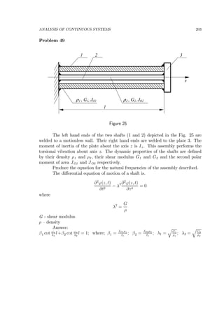 ANALYSIS OF CONTINUOUS SYSTEMS 203
Problem 49
ρ1 , G1, JO1
l
1 2
z
3
ρ2 , G2, JO2
Figure 25
The left hand ends of the two shafts (1 and 2) depicted in the Fig. 25 are
welded to a motionless wall. Their right hand ends are welded to the plate 3. The
moment of inertia of the plate about the axis z is Iz . This assembly performs the
torsional vibration about axis z. The dynamic properties of the shafts are deﬁned
by their density ρ1 and ρ2 , their shear modulus G1 and G2 and the second polar
moment of area JO1 and JO2 respectively.
Produce the equation for the natural frequencies of the assembly described.
The diﬀerential equation of motion of a shaft is.
∂2
ϕ(z, t)
∂t2
− λ2 ∂2
ϕ(z, t)
∂z2
= 0
where
λ2
=
G
ρ
G - shear modulus
ρ — density
Answer:
β1 cot ωn
λ1
l+β2 cot ωn
λ2
l = 1; where; β1 = JO1ρ1
Iz
; β2 = JO2ρ2
Iz
; λ1 =
q
G1
ρ1
; λ2 =
q
G2
ρ2
 