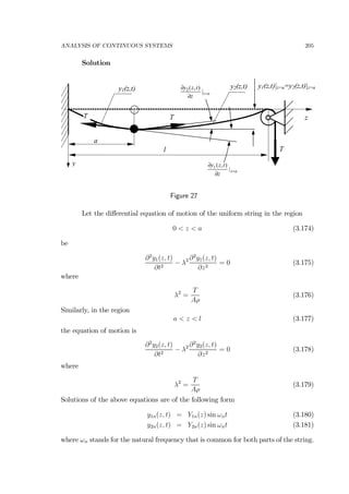 ANALYSIS OF CONTINUOUS SYSTEMS 205
Solution
l
y1(z,t)
z
T
y
a
y2(z,t)
T T
az
z
tzy
=
∂
∂
|
),(1
az
z
tzy
=
∂
∂
|
),(2
y1(z,t)|z=a=y2(z,t)|z=a
Figure 27
Let the diﬀerential equation of motion of the uniform string in the region
0 < z < a (3.174)
be
∂2
y1(z, t)
∂t2
− λ2 ∂2
y1(z, t)
∂z2
= 0 (3.175)
where
λ2
=
T
Aρ
(3.176)
Similarly, in the region
a < z < l (3.177)
the equation of motion is
∂2
y2(z, t)
∂t2
− λ2 ∂2
y2(z, t)
∂z2
= 0 (3.178)
where
λ2
=
T
Aρ
(3.179)
Solutions of the above equations are of the following form
y1n(z, t) = Y1n(z) sin ωnt (3.180)
y2n(z, t) = Y2n(z) sin ωnt (3.181)
where ωn stands for the natural frequency that is common for both parts of the string.
 