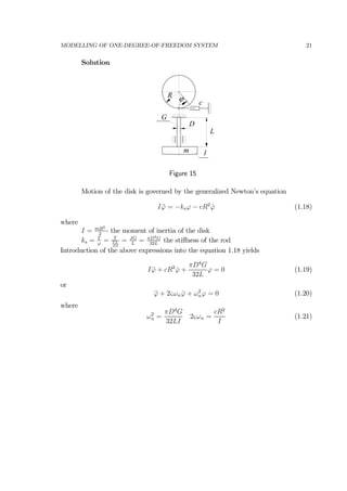 MODELLING OF ONE-DEGREE-OF-FREEDOM SYSTEM 21
Solution
c
R
G
D
L
m 1
ϕ
Figure 15
Motion of the disk is governed by the generalized Newton’s equation
I ¨ϕ = −ksϕ − cR2
˙ϕ (1.18)
where
I = mR2
2
- the moment of inertia of the disk
ks = T
ϕ
= T
T L
JG
= JG
L
= πD4G
32L
the stiﬀness of the rod
Introduction of the above expressions into the equation 1.18 yields
I ¨ϕ + cR2
˙ϕ +
πD4
G
32L
ϕ = 0 (1.19)
or
¨ϕ + 2ςωn ˙ϕ + ω2
nϕ = 0 (1.20)
where
ω2
n =
πD4
G
32LI
2ςωn =
cR2
I
(1.21)
 