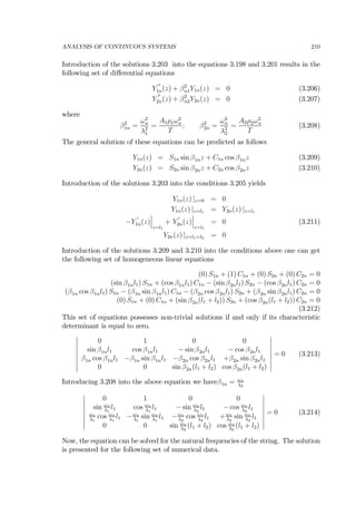 ANALYSIS OF CONTINUOUS SYSTEMS 210
Introduction of the solutions 3.203 into the equations 3.198 and 3.201 results in the
following set of diﬀerential equations
Y
00
1n(z) + β2
n1Y1n(z) = 0 (3.206)
Y
00
2n(z) + β2
n2Y2n(z) = 0 (3.207)
where
β2
1n =
ω2
n
λ2
1
=
A1ρ1ω2
n
T
; β2
2n =
ω2
n
λ2
2
=
A2ρ2ω2
n
T
(3.208)
The general solution of these equations can be predicted as follows
Y1n(z) = S1n sin β1nz + C1n cos β1nz (3.209)
Y2n(z) = S2n sin β2nz + C2n cos β2nz (3.210)
Introduction of the solutions 3.203 into the conditions 3.205 yields
Y1n(z) |z=0 = 0
Y1n(z) |z=l1 = Y2n(z) |z=l1
−Y
0
1n(z)
¯
¯
¯
z=l1
+ Y
0
2n(z)
¯
¯
¯
z=l1
= 0 (3.211)
Y2n(z) |z=l1+l2 = 0
Introduction of the solutions 3.209 and 3.210 into the conditions above one can get
the following set of homogeneous linear equations
(0) S1n + (1) C1n + (0) S2n + (0) C2n = 0
(sin β1nl1) S1n + (cos β1nl1) C1n − (sin β2nl1) S2n − (cos β2nl1) C2n = 0
(β1n cos β1nl1) S1n − (β1n sin β1nl1) C1n − (β2n cos β2nl1) S2n + (β2n sin β2nl1) C2n = 0
(0) S1n + (0) C1n + (sin β2n(l1 + l2)) S2n + (cos β2n(l1 + l2)) C2n = 0
(3.212)
This set of equations possesses non-trivial solutions if and only if its characteristic
determinant is equal to zero.
¯
¯
¯
¯
¯
¯
¯
¯
0 1 0 0
sin β1nl1 cos β1nl1 − sin β2nl1 − cos β2nl1
β1n cos β1nl1 −β1n sin β1nl1 −β2n cos β2nl1 +β2n sin β2nl1
0 0 sin β2n(l1 + l2) cos β2n(l1 + l2)
¯
¯
¯
¯
¯
¯
¯
¯
= 0 (3.213)
Introducing 3.208 into the above equation we haveβ1n = ωn
λ2
¯
¯
¯
¯
¯
¯
¯
¯
0 1 0 0
sin ωn
λ1
l1 cos ωn
λ1
l1 − sin ωn
λ2
l1 − cos ωn
λ2
l1
ωn
λ1
cos ωn
λ1
l1 −ωn
λ1
sin ωn
λ1
l1 −ωn
λ2
cos ωn
λ2
l1 +ωn
λ2
sin ωn
λ2
l1
0 0 sin ωn
λ2
(l1 + l2) cos ωn
λ2
(l1 + l2)
¯
¯
¯
¯
¯
¯
¯
¯
= 0 (3.214)
Now, the equation can be solved for the natural frequencies of the string. The solution
is presented for the following set of numerical data.
 