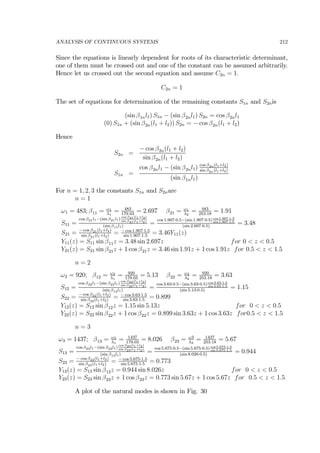 ANALYSIS OF CONTINUOUS SYSTEMS 212
Since the equations is linearly dependent for roots of its characteristic determinant,
one of them must be crossed out and one of the constant can be assumed arbitrarily.
Hence let us crossed out the second equation and assume C2n = 1.
C2n = 1
The set of equations for determination of the remaining constants S1n and S2nis
(sin β1nl1) S1n − (sin β2nl1) S2n = cos β2nl1
(0) S1n + (sin β2n(l1 + l2)) S2n = − cos β2n(l1 + l2)
Hence
S2n =
− cos β2n(l1 + l2)
sin β2n(l1 + l2)
S1n =
cos β2nl1 − (sin β2nl1) cos β2n(l1+l2)
sin β2n(l1+l2)
(sin β1nl1)
For n = 1, 2, 3 the constants S1n and S2nare
n = 1
ω1 = 483; β11 = ω1
λ1
= 483
179.03
= 2.697 β21 = ω1
λ2
= 483
253.18
= 1.91
S11 =
cos β21l1−(sin β21l1)
cos β21(l1+l2)
sin β21(l1+l2)
(sin β11l1)
=
cos 1.907·0.5−(sin 1.907·0.5)cos 1.907·1.5
sin 1.907·1.5
(sin 2.697·0.5)
= 3.48
S21 = − cos β21(l1+l2)
sin β21(l1+l2)
= − cos 1.907·1.5
sin 1.907·1.5
= 3.46Y11(z)
Y11(z) = S11 sin β11z = 3.48 sin 2.697z for 0 < z < 0.5
Y21(z) = S21 sin β21z + 1 cos β21z = 3.46 sin 1.91z + 1 cos 1.91z for 0.5 < z < 1.5
n = 2
ω2 = 920; β12 = ω2
λ1
= 920
179.03
= 5.13 β22 = ω2
λ2
= 920
253.18
= 3.63
S12 =
cos β22l1−(sin β22l1)
cos β22(l1+l2)
sin β22(l1+l2)
(sin β12l1)
=
cos 3.63·0.5−(sin 3.63·0.5)cos 3.63·1.5
sin 3.63·1.5
(sin 5.13·0.5)
= 1.15
S22 = − cos β22(l1+l2)
sin β22(l1+l2)
= − cos 3.63·1.5
sin 3.63·1.5
= 0.899
Y12(z) = S12 sin β12z = 1.15 sin 5.13z for 0 < z < 0.5
Y22(z) = S22 sin β22z + 1 cos β22z = 0.899 sin 3.63z + 1 cos 3.63z for0.5 < z < 1.5
n = 3
ω3 = 1437; β13 = ω3
λ1
= 1437
179.03
= 8.026 β23 = ω3
λ2
= 1437
253.18
= 5.67
S13 =
cos β23l1−(sin β23l1)
cos β23(l1+l2)
sin β23(l1+l2)
(sin β13l1)
=
cos 5.675·0.5−(sin 5.675·0.5)cos 5.675·1.5
sin 5.675·1.5
(sin 8.026·0.5)
= 0.944
S23 = − cos β23(l1+l2)
sin β23(l1+l2)
= − cos 5.675·1.5
sin 5.675·1.5
= 0.773
Y13(z) = S13 sin β13z = 0.944 sin 8.026z for 0 < z < 0.5
Y23(z) = S23 sin β23z + 1 cos β23z = 0.773 sin 5.67z + 1 cos 5.67z for 0.5 < z < 1.5
A plot of the natural modes is shown in Fig. 30
 