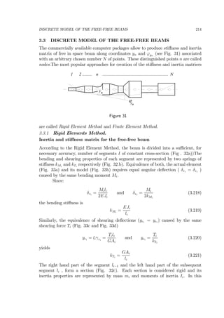 DISCRETE MODEL OF THE FREE-FREE BEAMS 214
3.3 DISCRETE MODEL OF THE FREE-FREE BEAMS
The commercially available computer packages allow to produce stiﬀness and inertia
matrix of free in space beam along coordinates yn and ϕyn
(see Fig. 31) associated
with an arbitrary chosen number N of points. These distinguished points n are called
nodes.The most popular approaches for creation of the stiﬀness and inertia matrices
1 2 ......... n .............................................................. N
yn
ϕ
ny
Figure 31
are called Rigid Element Method and Finite Element Method.
3.3.1 Rigid Elements Method.
Inertia and stiﬀness matrix for the free-free beam
According to the Rigid Element Method, the beam is divided into a suﬃcient, for
necessary accuracy, number of segments I of constant cross-section (Fig . 32a))The
bending and shearing properties of each segment are represented by two springs of
stiﬀness kMi
and kTi
respectively (Fig. 32.b). Equivalence of both, the actual element
(Fig. 33a) and its model (Fig. 33b) requires equal angular deﬂection ( δri
= δei
)
caused by the same bending moment Mi.
Since:
δri
=
Mili
2EJi
and δei
=
Mi
2kMi
(3.218)
the bending stiﬀness is
kMi
=
EJi
li
(3.219)
Similarly, the equivalence of shearing deﬂections (yri
= yei
) caused by the same
shearing force Ti (Fig. 33c and Fig. 33d)
yri
= liγri
=
Tili
GAi
and yei
=
Ti
kTi
(3.220)
yields
kTi
=
GAi
li
(3.221)
The right hand part of the segment li−1 and the left hand part of the subsequent
segment li , form a section (Fig. 32c). Each section is considered rigid and its
inertia properties are represented by mass mi and moments of inertia Ii. In this
 