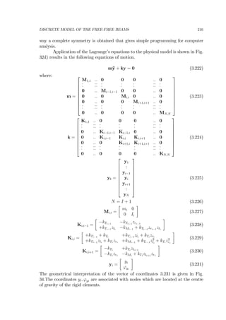 DISCRETE MODEL OF THE FREE-FREE BEAMS 216
way a complete symmetry is obtained that gives simple programming for computer
analysis.
Application of the Lagrange’s equations to the physical model is shown in Fig.
32d) results in the following equations of motion.
m¨y + ky = 0 (3.222)
where:
m =
⎡
⎢
⎢
⎢
⎢
⎢
⎢
⎢
⎢
⎣
M1,1 .. 0 0 0 .. 0
˙. ˙.˙. ˙. ˙. ˙. ˙.˙. ˙.
0 .. Mi−1,i−1 0 0 .. 0
0 .. 0 Mi,i 0 .. 0
0 .. 0 0 Mi+1,i+1 .. 0
˙. ˙.˙. ˙. ˙. ˙. ˙.˙. ˙.
0 .. 0 0 0 .. MN,N
⎤
⎥
⎥
⎥
⎥
⎥
⎥
⎥
⎥
⎦
(3.223)
k =
⎡
⎢
⎢
⎢
⎢
⎢
⎢
⎢
⎢
⎣
K1,1 .. 0 0 0 .. 0
˙. ˙.˙. ˙. ˙. ˙. ˙.˙. ˙.
0 .. Ki−1,i−1 Ki−1,i 0 .. 0
0 .. Ki,i−1 Ki,i Ki,i+1 .. 0
0 .. 0 Ki+1,i Ki+1,i+1 .. 0
˙. ˙.˙. ˙. ˙. ˙. ˙.˙. ˙.
0 .. 0 0 0 .. KN,N
⎤
⎥
⎥
⎥
⎥
⎥
⎥
⎥
⎥
⎦
(3.224)
yb =
⎡
⎢
⎢
⎢
⎢
⎢
⎢
⎢
⎢
⎣
y1
:
yi−1
yi
yi+1
:
yN
⎤
⎥
⎥
⎥
⎥
⎥
⎥
⎥
⎥
⎦
(3.225)
N = I + 1 (3.226)
Mi,i =
∙
mi 0
0 Ii
¸
(3.227)
Ki,i−1 =
∙
−kTi−1
−kTi−1
zri−1
+kTi−1
zli
−kMi−1
+ kTi−1
zri−1
zli
¸
(3.228)
Ki,i =
∙
+kTi−1
+ kTi
+kTi−1
zli
+ kTi
zri
+kTi−1
zli
+ kTi
zri
+kMi−1
+ kTi−1
z2
li
+ kTi
z2
ri
¸
(3.229)
Ki,i+1 =
∙
−kTi
+kTi
zli+1
−kTi
zri
−kMi
+ kTi
zli+1
zri
¸
(3.230)
yi =
∙
yi
ϕyi
¸
(3.231)
The geometrical interpretation of the vector of coordinates 3.231 is given in Fig.
34.The coordinates yi, ϕyi are associated with nodes which are located at the centre
of gravity of the rigid elements.
 