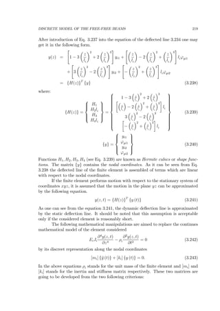 DISCRETE MODEL OF THE FREE-FREE BEAMS 219
After introduction of Eq. 3.237 into the equation of the deﬂected line 3.234 one may
get it in the following form.
y(z) =
"
1 − 3
µ
z
li
¶2
+ 2
µ
z
li
¶3
#
yi1 +
"µ
z
li
¶
− 2
µ
z
li
¶2
+
µ
z
li
¶3
#
liϕyi1
+
"
3
µ
z
li
¶2
− 2
µ
z
li
¶3
#
yi2 +
"
−
µ
z
li
¶2
+
µ
z
li
¶3
#
liϕyi2
= {H(z)}T
{y} (3.238)
where:
{H(z)} =
⎧
⎪⎪⎨
⎪⎪⎩
H1
H2li
H3
H4li
⎫
⎪⎪⎬
⎪⎪⎭
=
⎧
⎪⎪⎪⎪⎪⎪⎪⎪⎨
⎪⎪⎪⎪⎪⎪⎪⎪⎩
1 − 3
³
z
li
´2
+ 2
³
z
li
´3
∙³
z
li
´
− 2
³
z
li
´2
+
³
z
li
´3
¸
li
3
³
z
li
´2
− 2
³
z
li
´3
∙
−
³
z
li
´2
+
³
z
li
´3
¸
li
⎫
⎪⎪⎪⎪⎪⎪⎪⎪⎬
⎪⎪⎪⎪⎪⎪⎪⎪⎭
(3.239)
{y} =
⎧
⎪⎪⎨
⎪⎪⎩
yi1
ϕyi1
yi2
ϕyi2
⎫
⎪⎪⎬
⎪⎪⎭
(3.240)
Functions H1, H2, H3, H4 (see Eq. 3.239) are known as Hermite cubics or shape func-
tions. The matrix {y} contains the nodal coordinates. As it can be seen from Eq.
3.238 the deﬂected line of the ﬁnite element is assembled of terms which are linear
with respect to the nodal coordinates.
If the ﬁnite element performs motion with respect to the stationary system of
coordinates xyz, it is assumed that the motion in the plane yz can be approximated
by the following equation.
y(z, t) = {H(z)}T
{y (t)} (3.241)
As one can see from the equation 3.241, the dynamic deﬂection line is approximated
by the static deﬂection line. It should be noted that this assumption is acceptable
only if the considered element is reasonably short.
The following mathematical manipulations are aimed to replace the continues
mathematical model of the element considered
EiJi
∂4
y(z, t)
∂z4
− ρi
∂2
y(z, t)
∂t2
= 0 (3.242)
by its discreet representation along the nodal coordinates
[mi] {¨y (t)} + [ki] {y (t)} = 0. (3.243)
In the above equations ρi stands for the unit mass of the ﬁnite element and [mi] and
[ki] stands for the inertia and stiﬀness matrix respectively. These two matrices are
going to be developed from the two following criterions:
 