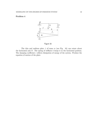 MODELLING OF ONE-DEGREE-OF-FREEDOM SYSTEM 22
Problem 4
O
k c
l
b
a
1
m
Figure 16
The thin and uniform plate 1 of mass m (see Fig. 16) can rotate about
the horizontal axis O. The spring of stiﬀness k keeps it in the horizontal position.
The damping coeﬃcient c reﬂects dissipation of energy of the system. Produce the
equation of motion of the plate.
 