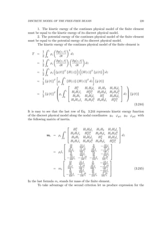 DISCRETE MODEL OF THE FREE-FREE BEAMS 220
1. The kinetic energy of the continues physical model of the ﬁnite element
must be equal to the kinetic energy of its discreet physical model.
2. The potential energy of the continues physical model of the ﬁnite element
must be equal to the potential energy of its discreet physical model.
The kinetic energy of the continues physical model of the ﬁnite element is
T =
1
2
Z li
0
ρi
µ
∂y(z, t)
∂t
¶2
dz
=
1
2
Z li
0
ρi
µ
∂y(z, t)
∂t
¶ µ
∂y(z, t)
∂t
¶
dz
=
1
2
Z li
0
ρi
³
{ ˙y (t)}T
{H(z)}
´ ³
{H(z)}T
{ ˙y (t)}
´
dz
=
1
2
{ ˙y (t)}T
∙
ρi
Z li
0
{H(z)} {H(z)}T
dz
¸
{ ˙y (t)}
=
1
2
{ ˙y (t)}T
⎛
⎜
⎜
⎝ρi
Z li
0
⎡
⎢
⎢
⎣
H2
1 H1H2li H1H3 H1H4li
H2H1li H2
2 l2
i H2H3li H2H4l2
i
H3H1 H3H2li H2
3 H3H4li
H4H11li H4H2l2
i H4H3li H2
4 l2
i
⎤
⎥
⎥
⎦ dz
⎞
⎟
⎟
⎠ { ˙y (t)}
(3.244)
It is easy to see that the last row of Eq. 3.244 represents kinetic energy function
of the discreet physical model along the nodal coordinates yi1 ϕyi1 yi2 ϕyi2 with
the following matrix of inertia.
mi = ρi
Z li
0
⎡
⎢
⎢
⎣
H2
1 H1H2li H1H3 H1H4li
H2H1li H2
2 l2
i H2H3li H2H4l2
i
H3H1 H3H2li H2
3 H3H4li
H4H1li H4H2l2
i H4H3li H2
4 l2
i
⎤
⎥
⎥
⎦ dz
= ρili
⎡
⎢
⎢
⎣
13
35
11
210
li
9
70
− 13
420
li
11
210
li
1
105
l2
i
13
420
li − 1
140
l2
i
9
70
13
420
li
13
35
− 11
210
li
− 13
420
li − 1
140
l2
i − 11
210
li
1
105
l2
i
⎤
⎥
⎥
⎦
= mi
⎡
⎢
⎢
⎣
13
35
11
210
li
9
70
− 13
420
li
11
210
li
1
105
l2
i
13
420
li − 1
140
l2
i
9
70
13
420
li
13
35
− 11
210
li
− 13
420
li − 1
140
l2
i − 11
210
li
1
105
l2
i
⎤
⎥
⎥
⎦ (3.245)
In the last formula mi stands for mass of the ﬁnite element.
To take advantage of the second criterion let us produce expression for the
 