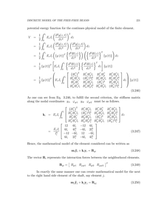DISCRETE MODEL OF THE FREE-FREE BEAMS 221
potential energy function for the continues physical model of the ﬁnite element.
V =
1
2
Z li
0
EiJi
µ
∂2
y(z, t)
∂z2
¶2
dz
=
1
2
Z li
0
EiJi
µ
∂2
y(z, t)
∂z2
¶ µ
∂2
y(z, t)
∂z2
¶
dz
=
1
2
Z li
0
EiJi
µ
{y (t)}T
½
d2
H(z)
dz2
¾¶ Ã½
d2
H(z)
dz2
¾T
{y (t)}
!
dz
=
1
2
{y (t)}T
"
EiJi
Z li
0
½
d2
H(z)
dz2
¾ ½
d2
H(z)
dz2
¾T
dz
#
{y (t)}
=
1
2
{y (t)}T
⎛
⎜
⎜
⎝EiJi
Z li
0
⎡
⎢
⎢
⎣
¡
H
00
1
¢2
H
00
1 H
00
2 li H
00
1 H
00
3 H
00
1 H
00
4 li
H
00
2 H
00
1 li (H
00
2 )2
l2
i H
00
2 H
00
3 li H
00
2 H
00
4 l2
i
H
00
3 H
00
1 H
00
3 H
00
2 li (H
00
3 )2
H
00
3 H
00
4 li
H
00
4 H
00
1 li H
00
4 H
00
2 l2
i H
00
4 H
00
3 li (H
00
4 )2
l2
i
⎤
⎥
⎥
⎦ dz
⎞
⎟
⎟
⎠ {y (t)}
(3.246)
As one can see from Eq. 3.246, to fulﬁll the second criterion, the stiﬀness matrix
along the nodal coordinates yi1 ϕyi1 yi2 ϕyi2 must be as follows.
ki = EiJi
Z li
0
⎡
⎢
⎢
⎣
¡
H
00
1
¢2
H
00
1 H
00
2 li H
00
1 H
00
3 H
00
1 H
00
4 li
H
00
2 H
00
1 li (H
00
2 )2
l2
i H
00
2 H
00
3 li H
00
2 H
00
4 l2
i
H
00
3 H
00
1 H
00
3 H
00
2 li (H
00
3 )2
H
00
3 H
00
4 li
H
00
4 H
00
1 li H
00
4 H
00
2 l2
i H
00
4 H
00
3 li (H
00
4 )2
l2
i
⎤
⎥
⎥
⎦ dz
=
EiJi
l3
i
⎡
⎢
⎢
⎣
12 6li −12 6li
6li 4l2
i −6li 2l2
i
−12 −6li 12 −6li
6li 2l2
i −6li 4l2
i
⎤
⎥
⎥
⎦ (3.247)
Hence, the mathematical model of the element considered can be written as
mi¨yi + kiyi = Ryi (3.248)
The vector Ri represents the interaction forces between the neighborhood elements.
Ryi =
£
Ryi1 Rϕyi1 Ryi2 Rϕyi2
¤T
(3.249)
In exactly the same manner one can create mathematical model for the next
to the right hand side element of the shaft, say element j.
mj ¨yj + kjyj = Ryj (3.250)
 