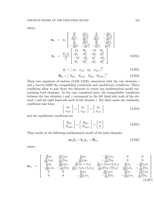 DISCRETE MODEL OF THE FREE-FREE BEAMS 222
where:
mj = mj
⎡
⎢
⎢
⎣
13
35
11
210
lj
9
70
− 13
420
lj
11
210
lj
1
105
l2
j
13
420
lj − 1
140
l2
j
9
70
13
420
lj
13
35
− 11
210
lj
− 13
420
lj − 1
140
l2
j − 11
210
lj
1
105
l2
j
⎤
⎥
⎥
⎦
kj =
EjAj
l3
j
⎡
⎢
⎢
⎣
12 6lj −12 6lj
6lj 4l2
j −6lj 2l2
j
−12 −6lj 12 −6lj
6lj 2l2
j −6lj 4l2
j
⎤
⎥
⎥
⎦ (3.251)
yj =
£
yj1 ϕyj1 yj2 ϕyj2
¤T
(3.252)
Ryi =
£
Ryj1 Rϕyj1 Ryj2 Rϕyj2
¤T
(3.253)
These two equations of motion (3.248 3.250), associated with the two elements i
and j, haveto fulﬁll the compatibility (continuity and equilibrium) conditions. These
conditions allow to join those two elements to create one mathematical model rep-
resenting both elements. In the case considered here, the compatibility conditions
between the two elements i and j correspond to the left hand side node of the ele-
ment i and the right hand side node of the element j. For these nodes the continuity
conditions take form ∙
yi2
ϕyi2
¸
=
∙
yj1
ϕyj1
¸
=
∙
yij
ϕyij
¸
(3.254)
and the equilibrium conditions are
∙
Ryi2
Rϕyi2
¸
+
∙
Ryj1
Rϕyj1
¸
=
∙
0
0
¸
(3.255)
They results in the following mathematical model of the joint elements.
mij¨yij + kijyij = Ryij (3.256)
where:
mij =
⎡
⎢
⎢
⎢
⎢
⎢
⎢
⎣
13
35
mi
11
210
limi
9
70
mi − 13
420
limi 0 0
11
210
limi
1
105
l2
i mi
13
420
limi − 1
140
l2
i mi 0 0
9
70
mi
13
420
limi
13
35
(mi + mj) 11
210
(−limi+ljmj) 9
70
mj − 13
420
ljmj
− 13
420
limi − 1
140
l2
i mi
11
210
(−limi+ljmj) 1
105
(l2
i mi+l2
j mj) 13
420
ljmj − 1
140
l2
j mj
0 0 9
70
mj
13
420
ljmj
13
35
mj − 11
210
ljmj
0 0 − 13
420
ljmj − 1
140
l2
j mj − 11
210
ljmj
1
105
l2
j mj
⎤
⎥
⎥
⎥
⎥
⎥
⎥
⎦
(3.257)
 
