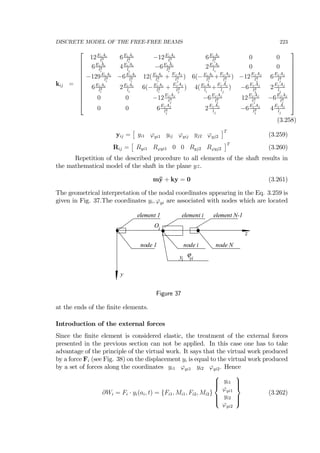 DISCRETE MODEL OF THE FREE-FREE BEAMS 223
kij =
⎡
⎢
⎢
⎢
⎢
⎢
⎢
⎢
⎢
⎢
⎢
⎣
12EiAi
l3
i
6EiAi
l2
i
−12EiAi
l3
i
6EiAi
l2
i
0 0
6EiAi
l2
i
4EiAi
li
−6EiAi
l2
i
2EiAi
li
0 0
−129EiAi
l3
i
−6EiAi
l2
i
12(EiAi
l3
i
+
EjAj
l3
j
) 6(−EiAi
l2
i
+
EjAj
l2
j
) −12
EjAj
l3
j
6
EjAj
l2
j
6EiAi
l2
i
2EiAi
li
6(−EiAi
l2
i
+
EjAj
l2
j
) 4(EiAi
li
+
EjAj
lj
) −6
EjAj
l2
j
2
EjAj
lj
0 0 −12
EjAj
l3
j
−6
EjAj
l2
j
12
EjAj
l3
j
−6
EjAj
l2
j
0 0 6
EjAj
l2
j
2
EjAj
lj
−6
EjAj
l2
j
4
EjAj
lj
⎤
⎥
⎥
⎥
⎥
⎥
⎥
⎥
⎥
⎥
⎥
⎦
(3.258)
yij =
£
yi1 ϕyi1 yij ϕyij yj2 ϕyj2
¤T
(3.259)
Rij =
£
Ryi1 Rϕyi1 0 0 Ryj2 Rϕyj2
¤T
(3.260)
Repetition of the described procedure to all elements of the shaft results in
the mathematical model of the shaft in the plane yz.
m¨y + ky = 0 (3.261)
The geometrical interpretation of the nodal coordinates appearing in the Eq. 3.259 is
given in Fig. 37.The coordinates yi, ϕyi are associated with nodes which are located
z
y
element 1 element N-1element i
node 1 node Nnode i
yi
ϕyi
Oi
Figure 37
at the ends of the ﬁnite elements.
Introduction of the external forces
Since the ﬁnite element is considered elastic, the treatment of the external forces
presented in the previous section can not be applied. In this case one has to take
advantage of the principle of the virtual work. It says that the virtual work produced
by a force Fi (see Fig. 38) on the displacement yi is equal to the virtual work produced
by a set of forces along the coordinates yi1 ϕyi1 yi2 ϕyi2. Hence
∂Wi = Fi · yi(ai, t) = {Fi1, Mi1, Fi2, Mi2}
⎧
⎪⎪⎨
⎪⎪⎩
yi1
ϕyi1
yi2
ϕyi2
⎫
⎪⎪⎬
⎪⎪⎭
(3.262)
 