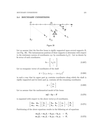 BOUNDARY CONDITIONS 225
3.4 BOUNDARY CONDITIONS
O
z
Oi
y
x
yi
xi
ϕyi
ϕxi
B
b
i
xi
byi
Figure 39
Let us assume that the free-free beam is rigidly supported upon several supports Bi
(see Fig. 39). The instantaneous position of these supports is determine with respect
to the stationary system of coordinates xyz by coordinates byi
(t) . Let us denote by
b vector of such coordinates.
b =
⎡
⎢
⎣
...
byi
(t)
...
⎤
⎥
⎦ (3.267)
Let us reorganize vector of coordinates of the shaft
y =
©
ϕxN , y1ϕy1, ......yN ϕyN
ªT
(3.268)
in such a way that its upper part yb contains coordinates along which the shaft is
rigidly supported and its lower part yr contains all the remaining coordinates
y =
∙
yb
yr
¸
(3.269)
Let us assume that the mathematical model of the beam
m¨y + ky = F (3.270)
is organized with respect to the above vector y of coordinates.
∙
mbb mbr
mrb mrr
¸ ∙
¨yb
¨yr
¸
+
∙
kbb kbr
krb krr
¸ ∙
yb
yr
¸
=
∙
Fb
Fr
¸
(3.271)
Partitioning of the above equations results in the following set of equations
mbb¨yb + mbr¨yr + kbbyb + kbryr = Fb
mrb¨yb + mrr¨yr + krbyb + krryr = Fr (3.272)
 
