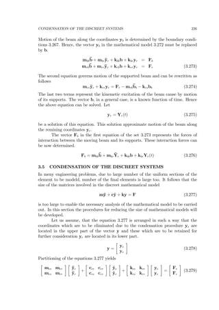 CONDENSATION OF THE DISCREET SYSTEMS 226
Motion of the beam along the coordinates yb is determined by the boundary condi-
tions 3.267. Hence, the vector yb in the mathematical model 3.272 must be replaced
by b.
mbb
¨b + mbr¨yr + kbbb + kbryr = Fb
mrb
¨b + mrr¨yr + krbb + krryr = Fr (3.273)
The second equation governs motion of the supported beam and can be rewritten as
follows
mrr¨yr + krryr = Fr − mrb
¨bb − krsbb (3.274)
The last two terms represent the kinemetic excitation of the beam cause by motion
of its supports. The vector b, in a general case, is a known function of time. Hence
the above equation can be solved. Let
yr = Yr(t) (3.275)
be a solution of this equation. This solution approximate motion of the beam along
the remining coordinates yr.
The vector Fb in the ﬁrst equation of the set 3.273 represents the forces of
interaction between the moving beam and its supports. These interaction forces can
be now determined.
Fb = mbb
¨b + mbr
¨Yr + kbbb + kbrYr(t) (3.276)
3.5 CONDENSATION OF THE DISCREET SYSTEMS
In meny engineering problems, due to large number of the uniform sections of the
element to be modeld, number of the ﬁnal elements is large too. It follows that the
size of the matrices involved in the discreet mathematical model
m¨y + c˙y + ky = F (3.277)
is too large to enable the necessary analysis of the mathematical model to be carried
out. In this section the procedures for reducing the size of mathematical models will
be developed.
Let us assume, that the equation 3.277 is arranged in such a way that the
coordinates which are to be eliminated due to the condensation procedure ye are
located in the upper part of the vector y and these which are to be retained for
further consideration yr are located in its lower part.
y =
∙
ye
yr
¸
(3.278)
Partitioning of the equations 3.277 yields
∙
mee mer
mre mrr
¸ ∙
¨ye
¨yr
¸
+
∙
cee cer
cre crr
¸ ∙
˙ye
˙yr
¸
+
∙
kee ker
kre krr
¸ ∙
ye
yr
¸
=
∙
Fe
Fr
¸
(3.279)
 