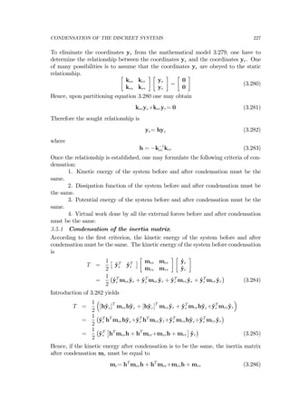 CONDENSATION OF THE DISCREET SYSTEMS 227
To eliminate the coordinates ye from the mathematical model 3.279, one have to
determine the relationship between the coordinates ye and the coordinates yr. One
of many possibilities is to assume that the coordinates ye are obeyed to the static
relationship. ∙
kee ker
kre krr
¸ ∙
ye
yr
¸
=
∙
0
0
¸
(3.280)
Hence, upon partitioning equation 3.280 one may obtain
keeye+keryr= 0 (3.281)
Therefore the sought relationship is
ye= hyr (3.282)
where
h = −k−1
ee ker (3.283)
Once the relationship is established, one may formulate the following criteria of con-
densation:
1. Kinetic energy of the system before and after condensation must be the
same.
2. Dissipation function of the system before and after condensation must be
the same.
3. Potential energy of the system before and after condensation must be the
same.
4. Virtual work done by all the external forces before and after condensation
must be the same.
3.5.1 Condensation of the inertia matrix.
According to the ﬁrst criterion, the kinetic energy of the system before and after
condensation must be the same. The kinetic energy of the system before condensation
is
T =
1
2
£
˙yT
e ˙yT
r
¤
∙
mee mer
mre mrr
¸ ∙
˙ye
˙yr
¸
=
1
2
¡
˙yT
e mee ˙ye + ˙yT
e mer ˙yr + ˙yT
r mre ˙ye + ˙yT
r mrr ˙yr
¢
(3.284)
Introduction of 3.282 yields
T =
1
2
³
[h˙yr]T
meeh˙yr + [h˙yr]T
mer ˙yr + ˙yT
r mreh˙yr+˙yT
r mrr ˙yr
´
=
1
2
¡
˙yT
r hT
meeh˙yr+˙yT
r hT
mer ˙yr+˙yT
r mreh˙yr+˙yT
r mrr ˙yr
¢
=
1
2
¡
˙yT
r
£
hT
meeh + hT
mer+mreh + mrr
¤
˙yr
¢
(3.285)
Hence, if the kinetic energy after condensation is to be the same, the inertia matrix
after condensation mc must be equal to
mc= hT
meeh + hT
mer+mreh + mrr (3.286)
 