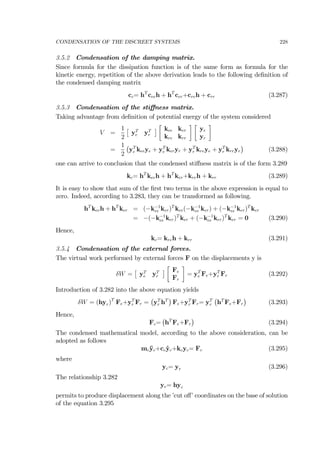 CONDENSATION OF THE DISCREET SYSTEMS 228
3.5.2 Condensation of the damping matrix.
Since formula for the dissipation function is of the same form as formula for the
kinetic energy, repetition of the above derivation leads to the following deﬁnition of
the condensed damping matrix
cc= hT
ceeh + hT
cer+creh + crr (3.287)
3.5.3 Condensation of the stiﬀness matrix.
Taking advantage from deﬁnition of potential energy of the system considered
V =
1
2
£
yT
e yT
r
¤
∙
kee ker
kre krr
¸ ∙
ye
yr
¸
=
1
2
¡
yT
e keeye + yT
e keryr + yT
r kreye + yT
r krryr
¢
(3.288)
one can arrive to conclusion that the condensed stiﬀness matrix is of the form 3.289
kc= hT
keeh + hT
ker+kreh + krr (3.289)
It is easy to show that sum of the ﬁrst two terms in the above expression is equal to
zero. Indeed, according to 3.283, they can be transformed as following.
hT
keeh + hT
ker = (−k−1
ee ker)T
kee(−k−1
ee ker) + (−k−1
ee ker)T
ker
= −(−k−1
ee ker)T
ker + (−k−1
ee ker)T
ker = 0 (3.290)
Hence,
kc= kreh + krr (3.291)
3.5.4 Condensation of the external forces.
The virtual work performed by external forces F on the displacements y is
δW =
£
yT
e yT
r
¤
∙
Fe
Fr
¸
= yT
e Fe+yT
r Fr (3.292)
Introduction of 3.282 into the above equation yields
δW = (hyr)T
Fe+yT
r Fr =
¡
yT
r hT
¢
Fe+yT
r Fr= yT
r
¡
hT
Fe+Fr
¢
(3.293)
Hence,
Fc=
¡
hT
Fe+Fr
¢
(3.294)
The condensed mathematical model, according to the above consideration, can be
adopted as follows
mc¨yc+cc ˙yc+kcyc= Fc (3.295)
where
yc= yr (3.296)
The relationship 3.282
ye= hyc
permits to produce displacement along the ’cut oﬀ’ coordinates on the base of solution
of the equation 3.295
 